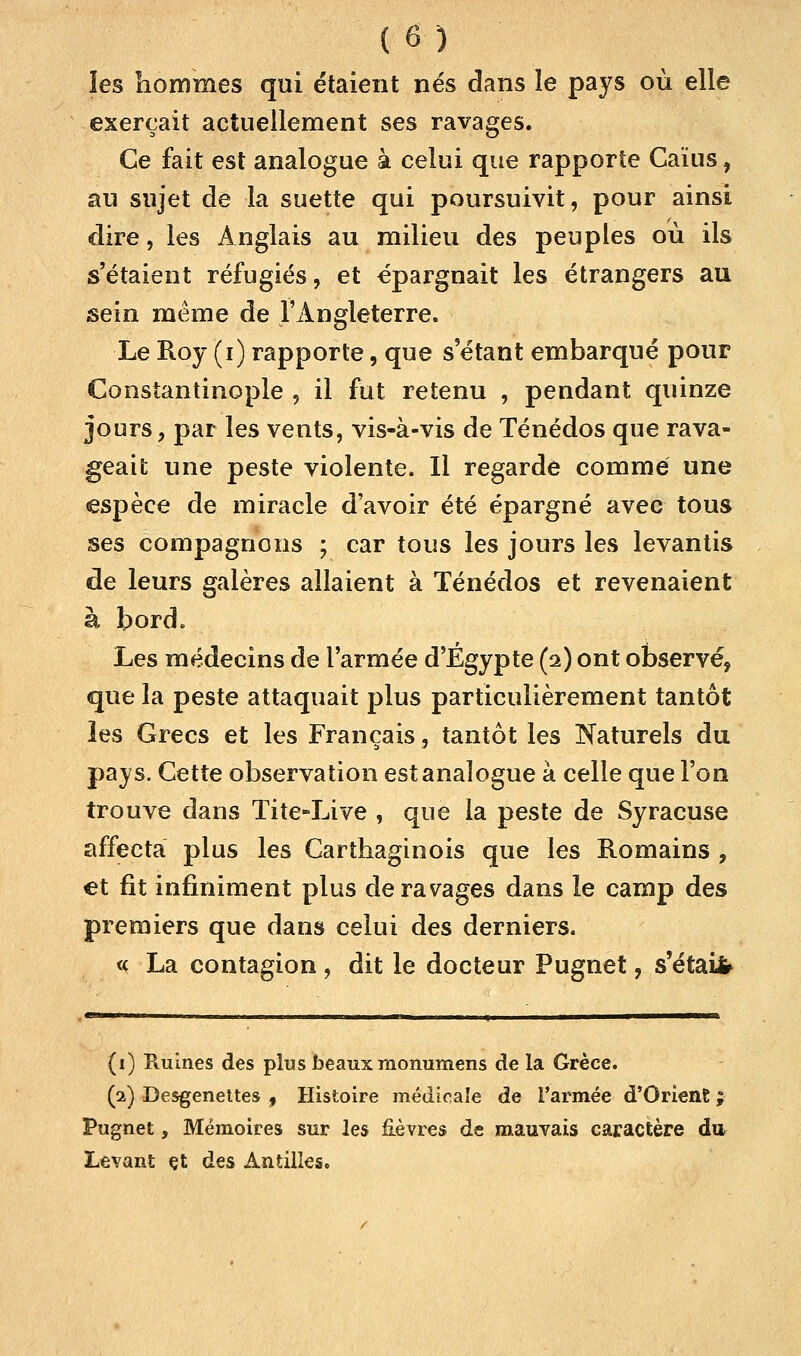 ïes hommes qui étaient nés dans le pays où elle exerçait actuellement ses ravages. Ce fait est analogue à celui que rapporte Caïus, au sujet de la suette qui poursuivit, pour ainsi dire, les Anglais au milieu des peuples où ils s'étaient réfugiés, et épargnait les étrangers au sein même de l'Angleterre. Le Roy (i) rapporte, que s étant embarqué pour Constantinople , il fut retenu , pendant quinze jours, par les vents, vis-à-vis de Ténédos que rava- geait une peste violente. Il regarde comme une espèce de miracle d'avoir été épargné avec tous ses compagnons ; car tous les jours les levantis de leurs galères allaient à Ténédos et revenaient à bord. Les médecins de l'armée d'Egypte (2) ont observé, que la peste attaquait plus particulièrement tantôt les Grecs et les Français, tantôt les Naturels du pays. Cette observation est analogue à celle que l'on trouve dans Tite-Live , que la peste de Syracuse affecta plus les Carthaginois que les Romains , et fit infiniment plus de ravages dans le camp des premiers que dans celui des derniers. « La contagion, dit le docteur Pugnet, s'était (1) Ruines des plus beaux monumens de la Grèce. (1) Desgenettes , Histoire médicale de l'armée d'Orient ; Pugnet, Mémoires sur les £èvre$ de mauvais caractère du Levant çt des Antilles.