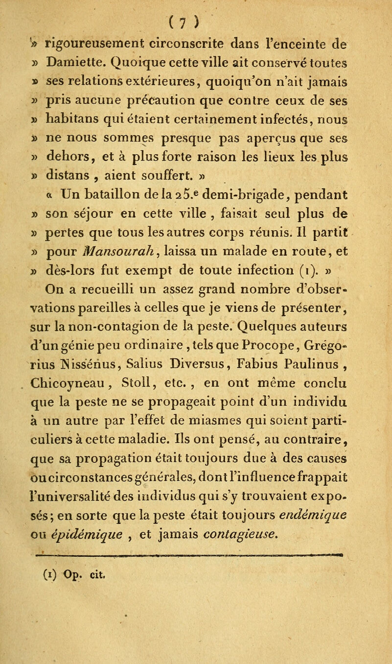 S rigoureusement circonscrite dans l'enceinte de » Damiette. Quoique cette ville ait conservé toutes » ses relations extérieures, quoiqu'on n'ait jamais » pris aucune précaution que contre ceux de ses j> habitans qui étaient certainement infectés, nous *> ne nous sommes presque pas aperçus que ses » dehors, et à plus forte raison les lieux les plus » distans , aient souffert. » « Un bataillon delà 2 5.e demi-brigade, pendant » son séjour en cette ville , faisait seul plus de » pertes que tous les autres corps réunis. Il partit » pour Mansourah, laissa un malade en route, et » dès-lors fut exempt de toute infection (i). » On a recueilli un assez grand nombre d'obser- vations pareilles à celles que je viens de présenter, sur la non-contagion de la peste. Quelques auteurs d'un génie peu ordinaire , tels que Procope, Grégo- rius INissérius, Salius Diversus, Fabius Paulinus , Chicoyneau, Stoll, etc., en ont même conclu que la peste ne se propageait point d'un individu à un autre par l'effet de miasmes qui soient parti- culiers à cette maladie. Ils ont pensé, au contraire, que sa propagation était toujours due à des causes ou circonstances générales, dont l'influence frappait l'universalité des individus qui s'y trouvaient expo- ses; en sorte que la peste était toujours endémique ou êpidémique , et jamais contagieuse. (i) Op. cit.