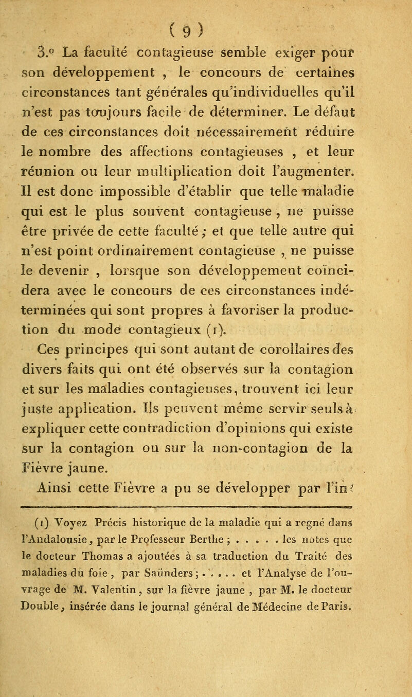3.° La faculté contagieuse semble exiger pouf son développement , le concours de certaines circonstances tant générales qu'individuelles qu'il n'est pas toujours facile de déterminer. Le défaut de ces circonstances doit nécessairement réduire le nombre des affections contagieuses , et leur réunion ou leur multiplication doit l'augmenter. Il est donc impossible d'établir que telle maladie qui est le plus souvent contagieuse , ne puisse être privée de cette faculté; et que telle autre qui n'est point ordinairement contagieuse , ne puisse le devenir , lorsque son développement coïnci- dera avec le concours de ces circonstances indé- terminées qui sont propres à favoriser la produc- tion du mode contagieux (i). Ces principes qui sont autant de corollaires des divers faits qui ont été observés sur la contagion et sur les maladies contagieuses, trouvent ici leur juste application. Us peuvent même servir seuls à expliquer cette contradiction d'opinions qui existe sur la contagion ou sur la non-contagion de la Fièvre jaune. Ainsi cette Fièvre a pu se développer par l'in* (i) Voyez Précis historique de îa maladie qui a régné dans l'Andalousie, par le Professeur Berthe ; les notes que le docteur Thomas a ajoutées à sa traduction du Traité des maladies du foie , par Saûnders ;.'.... et l'Analyse de l'ou- vrage de M. Vaîeritin, sur la fièvre jaune , par M. le docteur Double, insérée dans le journal général de Médecine de Paris.