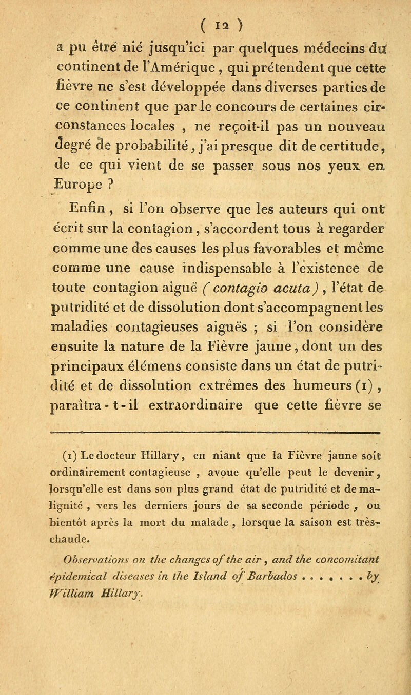 ( 13 ) â pu être nié jusqu'ici par quelques médecins du continent de l'Amérique , qui prétendent que cette fièvre ne s'est développée dans diverses parties de ce continent que parle concours de certaines cir- constances locales , ne reçoit-il pas un nouveau degré de probabilité, j'ai presque dit de certitude, de ce qui vient de se passer sous nos yeux en Europe ? Enfin , si l'on observe que les auteurs qui ont écrit sur la contagion , s'accordent tous à regarder comme une des causes les plus favorables et même comme une cause indispensable à l'existence de toute contagion aiguë ( contagio acuta) , l'état de putridité et de dissolution dont s'accompagnent les maladies contagieuses aiguës ; si Ton considère ensuite la nature de la Fièvre jaune, dont un des principaux élémens consiste dans un état de putri- dité et de dissolution extrêmes des humeurs (i) , paraîtra -1 - il extraordinaire que cette fièvre se (i) Le docteur Hillary, en niant que la Fièvre jaune soit ordinairement contagieuse , avoue qu'elle peut le devenir, lorsqu'elle est dans son plus grand état de putridité et de ma- lignité , vers les derniers jours de sa seconde période , ou bientôt après la mort du malade , lorsque la saison est très- chaude. Observations on the changes of the air , and the concomitant épidemical diseases in the Island of Barbados by PTilliam Hillary.