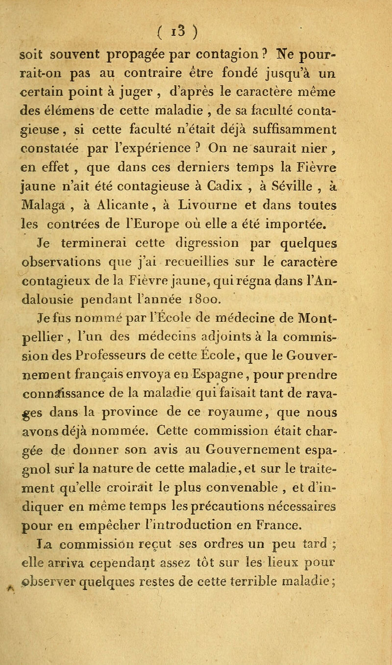 soit souvent propagée par contagion ? Ne pour- rait-on pas au contraire être fondé jusqu'à un certain point à juger , d'après le caractère même des élémens de cette maladie , de sa faculté conta- gieuse , si cette faculté n'était déjà suffisamment constatée par l'expérience ? On ne saurait nier, en effet , que dans ces derniers temps la Fièvre jaune n'ait été contagieuse à Cadix , à Séville , à Malaga , à Alicante, à Livourne et dans toutes les contrées de l'Europe où elle a été importée. Je terminerai cette digression par quelques observations que j'ai recueillies sur le caractère contagieux de la Fièvre jaune, qui régna clans l'An- dalousie pendant l'année 1800. Je fus nommé par l'Ecole de médecine de Mont- pellier , l'un des médecins adjoints à la commis- sion des Professeurs de cette Ecole, que le Gouver- nement français envoya en Espagne, pour prendre connaissance de la maladie qui faisait tant de rava- ges dans la province de ce royaume, que nous avons déjà nommée. Cette commission était char- gée de donner son avis au Gouvernement espa- gnol sur la nature de cette maladie, et sur le traite- ment qu'elle croirait le plus convenable , et d'in- diquer en même temps les précautions nécessaires pour en empêcher l'introduction en France. La commission reçut ses ordres un peu tard ; elle arriva cependant assez tôt sur les lieux pour observer quelques restes de cette terrible maladie ;