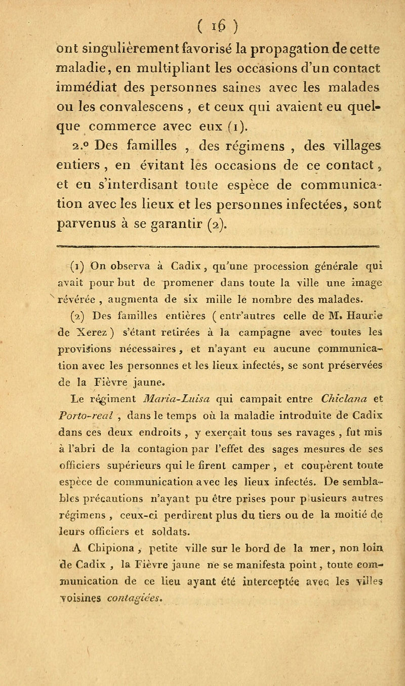 ( *6) ont singulièrement favorisé la propagation de cette maladie, en multipliant les occasions d'un contact immédiat des personnes saines avec les malades ou les convalescens , et ceux qui avaient eu quel- que commerce avec eux (i). 2.0 Des familles , des régimens , des villages entiers , en évitant les occasions de ce contact, et en s'interdisant toute espèce de communica- tion avec les lieux et les personnes infectées, sont parvenus à se garantir (a). (i) On observa à Cadix, qu'une procession générale qui avait pour but de promener dans toute la ville une image révérée , augmenta de six mille le nombre des malades. (2) Des familles entières ( entr'autres celle de M. Haurie de Xerez ) s'étant retirées à la campagne avec toutes les provisions nécessaires, et n'ayant eu aucune communica- tion avec les personnes et les lieux infectés, se sont préservées de la Fièvre jaune. Le régiment Maria-Luisa qui campait entre Chiclana et Vorto-real , dans le temps où la maladie introduite de Cadix dans ces deux endroits , y exerçait tous ses ravages , fut mis à l'abri de la contagion par l'effet des sages mesures de ses officiers supérieurs qui le firent camper , et coupèrent toute espèce de communication avec les lieux infectés. De sembla- bles précautions n'ayant pu être prises pour p usieurs autres régimens , ceux-ci perdirent plus du tiers ou de la moitié de leurs officiers et soldats. A Chipiona , petite ville sur le bord de la mer, non loin de Cadix , la Fièvre jaune ne se manifesta point, toute com- munication de ce lieu ayant été interceptée avec, les villes