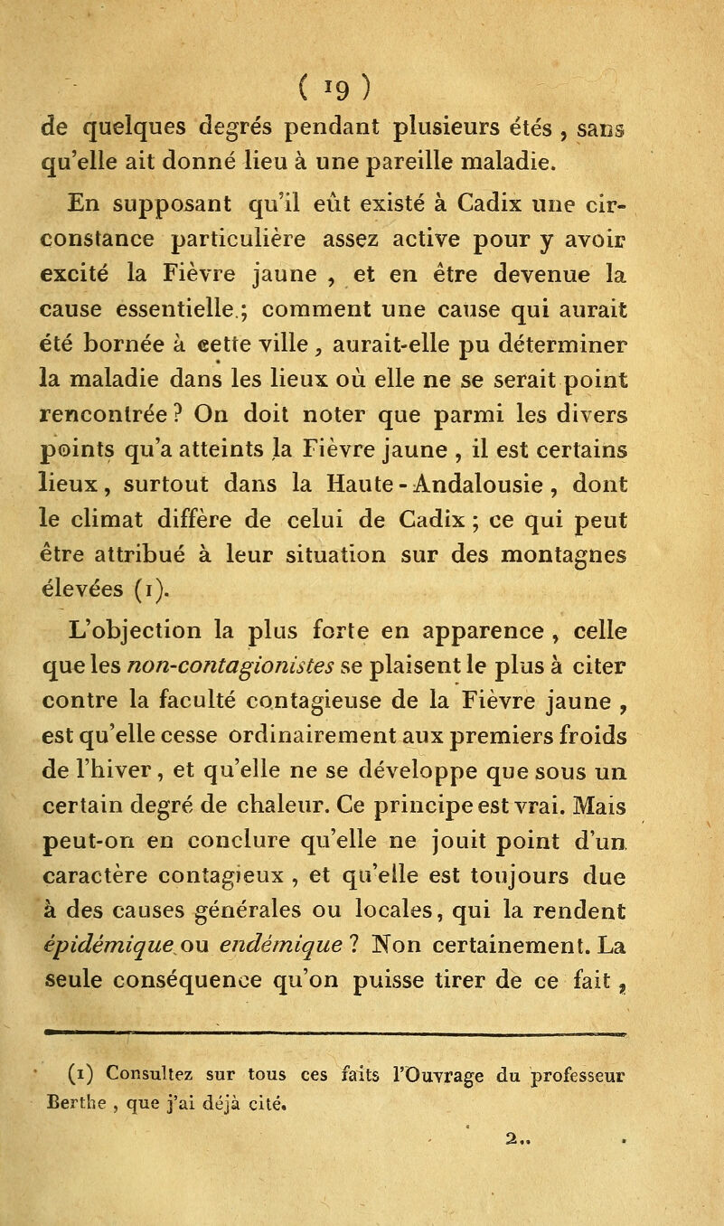( '9) de quelques degrés pendant plusieurs étés , sans qu'elle ait donné lieu à une pareille maladie. En supposant qu'il eût existé à Cadix une cir- constance particulière assez active pour y avoir excité la Fièvre jaune , et en être devenue la cause essentielle.; comment une cause qui aurait été bornée à eette ville, aurait-elle pu déterminer la maladie dans les lieux où elle ne se serait point rencontrée ? On doit noter que parmi les divers points qu'a atteints la Fièvre jaune , il est certains lieux, surtout dans la Haute-Andalousie, dont le climat diffère de celui de Cadix ; ce qui peut être attribué à leur situation sur des montagnes élevées (i). L'objection la plus forte en apparence , celle que les non-contagionistes se plaisent le plus à citer contre la faculté contagieuse de la Fièvre jaune , est qu'elle cesse ordinairement aux premiers froids de l'hiver, et qu'elle ne se développe que sous un certain degré de chaleur. Ce principe est vrai. Mais peut-on en conclure qu'elle ne jouit point d'un, caractère contagieux , et qu'elle est toujours due à des causes générales ou locales, qui la rendent épidémiqueoxx endémique! Non certainement. La seule conséquence qu'on puisse tirer de ce fait f (i) Consultez sur tous ces faits l'Ouvrage du professeur Berthe , que j'ai déjà cité. 2„