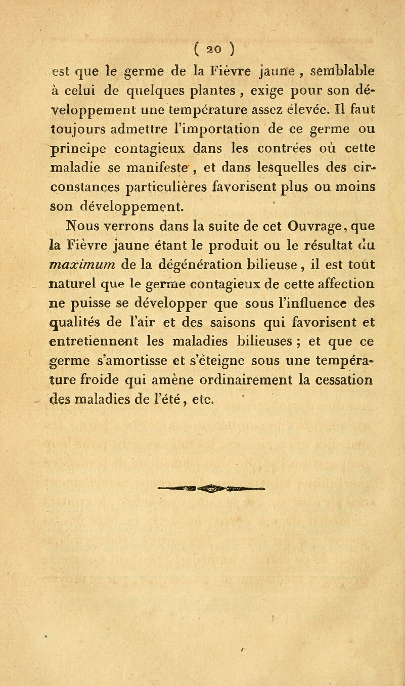 est que le germe de la Fièvre jaune , semblable à celui de quelques plantes , exige pour son dé- veloppement une température assez élevée. Il faut toujours admettre l'importation de ce germe ou principe contagieux dans les contrées où cette maladie se manifeste , et dans lesquelles des cir- constances particulières favorisent plus ou moins son développement. Nous verrons dans la suite de cet Ouvrage, que la Fièvre jaune étant le produit ou le résultat du maximum de la dégénération bilieuse, il est tout naturel que le germe contagieux de cette affection ne puisse se développer que sous l'influence des qualités de l'air et des saisons qui favorisent et entretiennent les maladies bilieuses ; et que ce germe s'amortisse et s'éteigne sous une tempéra- ture froide qui amène ordinairement la cessation des maladies de l'été, etc.