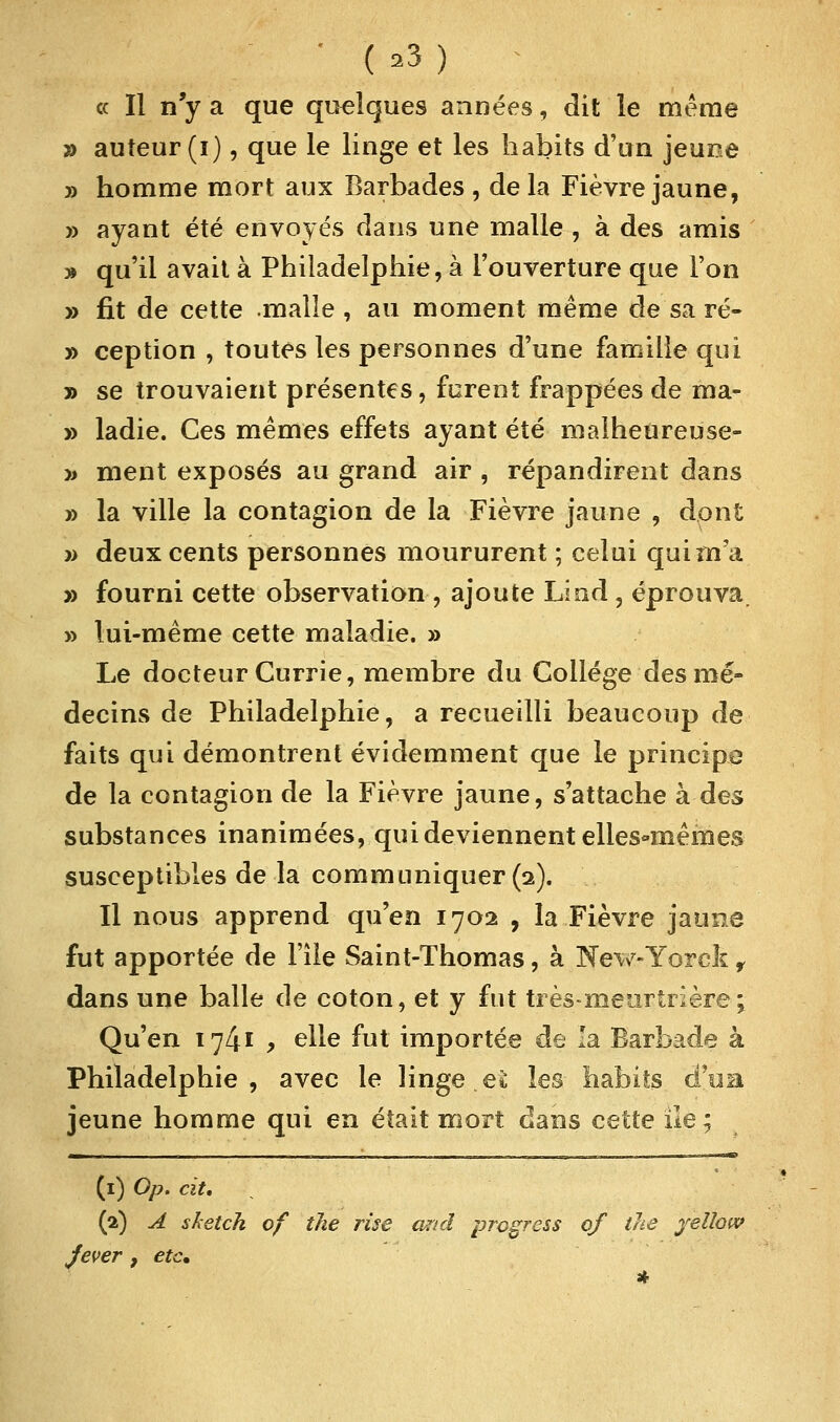 « Il n'y a que quelques années, dit le même » auteur (i), que le linge et les habits d'un jeune j) homme mort aux Barbades , de la Fièvre jaune, » ayant été envoyés dans une malle , à des amis » qu'il avait à Philadelphie, à l'ouverture que l'on » fit de cette malle , au moment même de sa ré- » ception , toutes les personnes d'une famille qui » se trouvaient présentes, forent frappées de ma- » ladie. Ces mêmes effets ayant été malheureuse- » ment exposés au grand air , répandirent dans » la ville la contagion de la Fièvre jaune , dont » deux cents personnes moururent ; celui qui m'a » fourni cette observation, ajoute Lind , éprouva, » lui-même cette maladie. » Le docteur Currie, membre du Collège des mé- decins de Philadelphie, a recueilli beaucoup de faits qui démontrent évidemment que le principe de la contagion de la Fièvre jaune, s'attache à des substances inanimées, qui deviennent elles-mêmes susceptibles de la communiquer (2). Il nous apprend qu'en 1702 , la Fièvre jaune fut apportée de l'île Saint-Thomas, à New-Yorck r dans une balle de coton, et y fut très-meurtrière; Qu'en 1741 , elle fut importée de la Barbade à Philadelphie, avec le linge et les habits d'ua jeune homme qui en était mort dans cette ile; m. ir (1) Op. cit. (2) A sketch of the rise and progress of the yelhw Jever, etc.