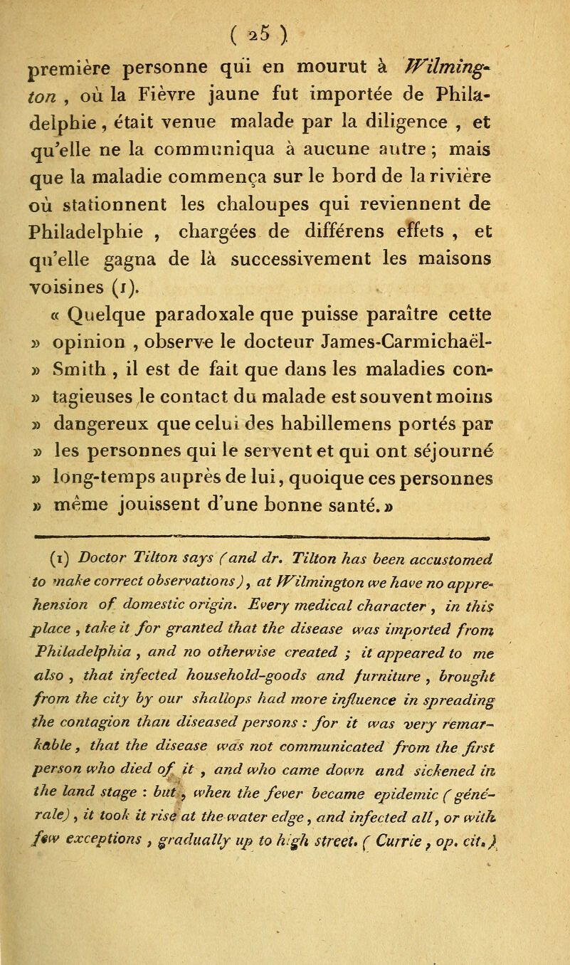 ( *5 ) première personne qui en mourut à Wïlming* ton , où la Fièvre jaune fut importée de Phila- delphie , était venue malade par la diligence , et qu'elle ne la communiqua à aucune autre ; mais que la maladie commença sur le bord de la rivière où stationnent les chaloupes qui reviennent de Philadelphie , chargées de différens effets , et qu'elle gagna de là successivement les maisons voisines (j). « Quelque paradoxale que puisse paraître cette » opinion , observe le docteur James-Carmichaël- » Smith , il est de fait que dans les maladies con- » tagieuses le contact du malade est souvent moins » dangereux que celui des habillemens portés par » les personnes qui le servent et qui ont séjourné » long-temps auprès de lui, quoique ces personnes » même jouissent d'une bonne santé.» (i) Doctor Tilton says (and dr. Tilton has been accustomed to make correct observations), at Wilmington we hâve no appré- hension of domestic origin. Every médical character , in thi$ place , take it for granted that the disease was imported from Philadelphia , and no otherwise created ; it appeared to me also , that infected household-goods and furniture , brought from the city by our shallops had more influence in spreading the contagion than diseased persons : for it was very remar~ hàble, that the disease wds not communicated from the first person who died of it , and who came down and sickened in the land stage : but, when the fèver became épidémie ( géné- rale) , it took it rise at thetvater edge, and infected ail, or with fiw exceptions , çradually up to high street. ( Currie, op. cit.}