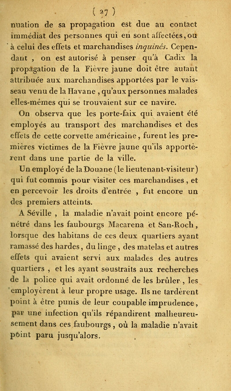 ( *7 ) nuation de sa propagation est due au contact immédiat des personnes qui en sont affectées,ou à celui des effets et marchandises inquinès. Cepen- dant , on est autorisé à penser qu'à Cadix la propagation de la Fièvre jaune doit être autant attribuée aux marchandises apportées par le vais- seau venu de la Havane , qu'aux personnes malades elles-mêmes qui se trouvaient sur ce navire. On observa que les porte-faix qui avaient été employés au transport des marchandises et des effets de cette corvette américaine, furent les pre- mières victimes de la Fièvre jaune qu'ils apportè- rent dans une partie de la ville. Un employé de la Douane (le lieutenant-visiteur) qui fut commis pour visiter ces marchandises, et en percevoir les droits d'entrée , fut encore un des premiers atteints. A Séville , la maladie n'avait point encore pé- nétré dans les faubourgs Macarena et San-Roch, lorsque des habitans de ces deux quartiers ayant ramassé des hardes, du linge , des matelas et autres effets qui avaient servi aux malades des autres quartiers , et les ayant soustraits aux recherches de la police qui avait ordonné de les brûler , les employèrent à leur propre usage. Ils ne tardèrent point à être punis de leur coupable imprudence, par une infection qu'ils répandirent malheureu- sement dans ces faubourgs, où la maladie n'avait point paru jusqu'alors.