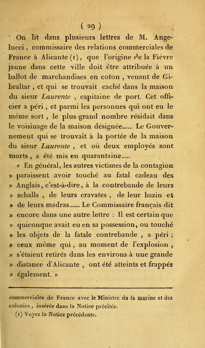 ( *9 ) v On lit dans plusieurs lettres de M. Ange- lucci, commissaire des relations commerciales de France à Alicante(i), que l'origine delà Fièvre jaune dans cette ville doit être attribuée à un ballot de marchandises en coton , venant de Gi- braltar , et qui se trouvait caché dans la maison du sieur Laurente , capitaine de port. Cet offi- cier a péri, et parmi les personnes qui ont eu le même sort ,. le plus grand nombre résidait dans le voisinage de la maison désignée....... Le Gouver- nement qui se trouvait à la portée de la maison du sieur Laurente , et où deux employés sont morts , a été mis en quarantaine « En général, les autres victimes de la contagion » paraissent avoir touché au fatal cadeau des » Anglais, c'est-à-dire, à la contrebande de leurs » schalls , de leurs cravates , de leur bazin et » de leurs madras Le Commissaire français dit » encore dans une autre lettre : Il est certain que y> quiconque avait eu en sa possession, ou touché » les objets de la fatale contrebande , a péri ; jd ceux même qui, au moment de l'explosion , » s'étaient retirés dans les environs à une grande » distance d'Aiicante , ont été atteints et frappés » également. » commerciales de France avec le Ministre de la marine et des colonies , insérée dans la Notice précitée, (i) Voyez la Notice précédente.