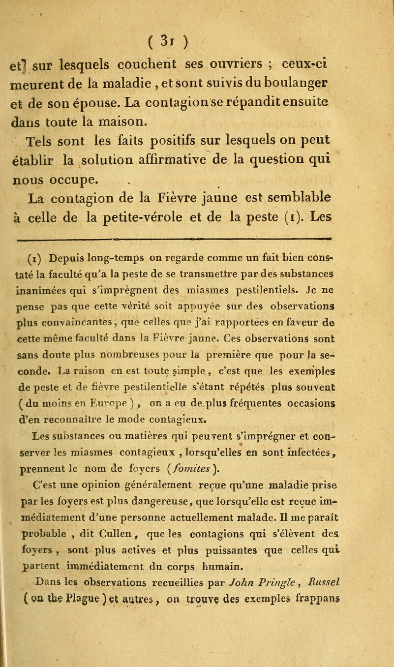 et] sur lesquels couchent ses ouvriers ; ceux-ci meurent de la maladie , et sont suivis du boulanger et de son épouse. La contagion se répandit ensuite dans toute la maison. Tels sont les faits positifs sur lesquels on peut établir la solution affirmative de la question qui nous occupe. La contagion de la Fièvre jaune est semblable à celle de la petite-vérole et de la peste (i). Les (i) Depuis long-temps on regarde comme un fait bien cons- taté la faculté qu'a la peste de se transmettre par des substances inanimées qui s'imprègnent des miasmes pestilentiels. Je ne pense pas que cette vérité soit appuyée sur des observations plus convaincantes, que celles que j'ai rapportées en faveur de cette même faculté dans la Fièvre jaune. Ces observations sont sans doute plus nombreuses pour la première que pour la se- conde. La raison en est toute simple , c'est que les exemples de peste et de fièvre pestilentielle s'étant répétés plus souvent ( du moins en Europe ), on a eu de plus fréquentes occasions d'en reconnaître le mode contagieux. Les substances ou matières qui peuvent s'imprégner et con- server les miasmes contagieux , lorsqu'elles en sont infectées, prennent le nom de foyers (/omîtes ). C'est une opinion généralement reçue qu'une maladie prise parles foyers est plus dangereuse, que lorsqu'elle est reçue im- médiatement d'une personne actuellement malade. Il me paraît probable , dit Cullen, que les contagions qui s'élèvent des foyers , sont plus actives et plus puissantes que celles qui partent immédiatement du corps humain. Dans les observations recueillies par John Pringîe, Russel ( qû tbe Plague ) et autres, on trouve, des exemples frappans