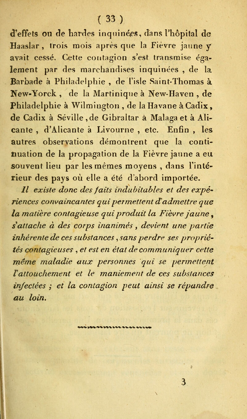d'effets on de bardes inquinées, dans l'hôpital de Haaslar , trois mois après que la Fièvre jaune y avait cessé. Cette contagion s'est transmise éga- lement par des marchandises inquinées , de la Barbade à Philadelphie , de l'isle Saint-Thomas à New-Yorck , de la Martinique à New-Haven , de Philadelphie à Wilmington , de la Havane à Cadix, de Cadix à Séville,de Gibraltar à Malaga et à Ali- cante , d'Alicante à Livourne , etc. Enfin , les autres observations démontrent que la conti- nuation de la propagation de la Fièvre jaune a eu souvent lieu par les mêmes moyens , dans Tinté- rieur des pays où elle a été d'abord importée. // existe donc des faits indubitables et des expê» riences convaincantes qui permettent d'admettre que la matière contagieuse qui produit la Fièvre jaune, s attache à des corps inanimés, devient une partie inhérente de ces substances, sans perdre ses proprié- tés contagieuses , et est en état de communiquer cette même maladie aux personnes qui se permettent Vattouchement et le maniement de ces substances injectées ; et la contagion peut ainsi se répandre au loin. iW»«tn\VNW«\%»\M
