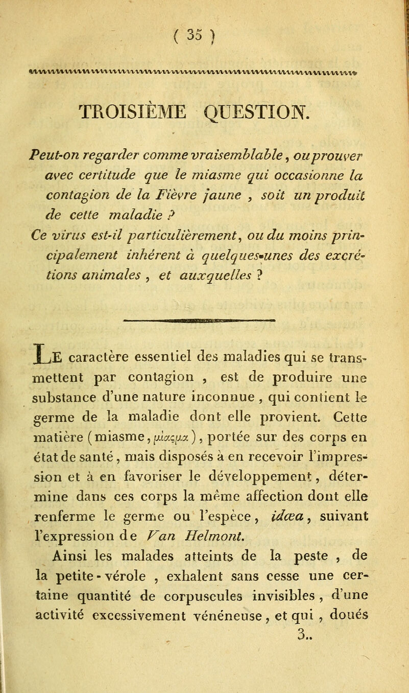 **vvvvV^^^l^Vlvvvvvvvv^^vl>vvvv^^vvv^^a.vvv^v^vvv^vvvv^^vtvvvvt^v\A^v^vv^^t^ TROISIÈME QUESTION. Peut-on regarder comme vraisemblable, ou prouver avec certitude que le miasme qui occasionne la contagion de la Fièvre jaune , soit un produit de cette maladie ? Ce virus est-il particulièrement, ou du moins prin- cipalement inhérent à quelques-unes des excré~ tions animales , et auxquelles ? | jE caractère essentiel des maladies qui se trans- mettent par contagion , est de produire une substance d'une nature inconnue , qui contient le germe de la maladie dont elle provient Cette matière (miasme,piaç^a), portée sur des corps en état de santé, mais disposés à en recevoir l'impres- sion et à en favoriser le développement, déter- mine dans ces corps la même affection dont elle renferme le germe ou l'espèce, idœa, suivant l'expression de Van Helmont. Ainsi les malades atteints de la peste , de la petite - vérole , exhalent sans cesse une cer- taine quantité de corpuscules invisibles , d'une activité excessivement vénéneuse 7 et qui , doués 3..