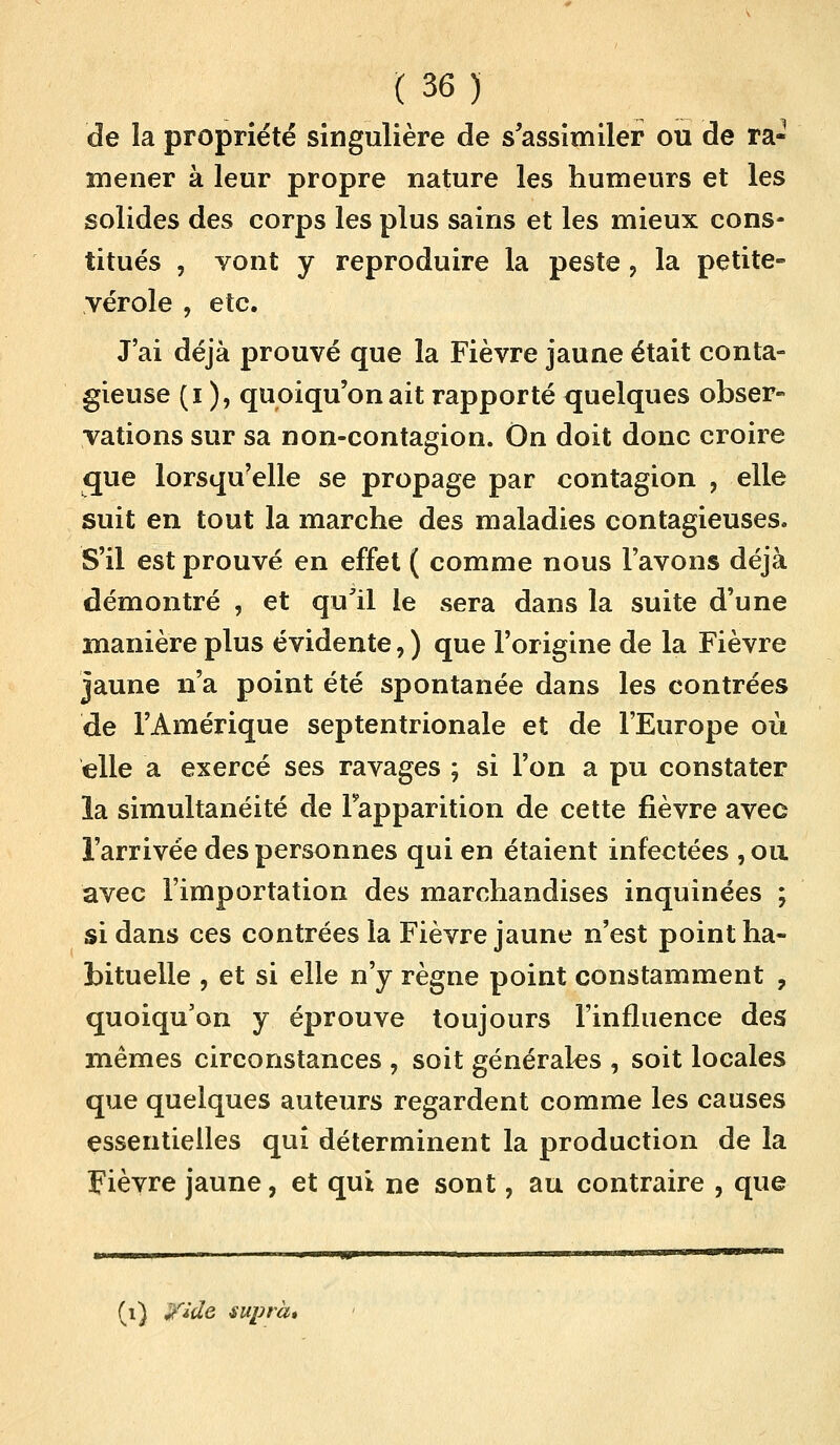 de la propriété singulière de s'assimiler ou de ra- mener à leur propre nature les humeurs et les solides des corps les plus sains et les mieux cons- titués , vont y reproduire la peste ? la petite- vérole , etc. J'ai déjà prouvé que la Fièvre jaune était conta- gieuse (i ), quoiqu'on ait rapporté quelques obser- vations sur sa non-contagion. On doit donc croire que lorsqu'elle se propage par contagion , elle suit en tout la marche des maladies contagieuses. S'il est prouvé en effet ( comme nous l'avons déjà démontré , et qull le sera dans la suite d'une manière plus évidente, ) que l'origine de la Fièvre jaune n'a point été spontanée dans les contrées de l'Amérique septentrionale et de l'Europe où elle a exercé ses ravages ; si l'on a pu constater ia simultanéité de l'apparition de cette fièvre avec l'arrivée des personnes qui en étaient infectées , ou avec l'importation des marchandises inquinées ; si dans ces contrées la Fièvre jaune n'est point ha- bituelle , et si elle n'y règne point constamment , quoiqu'on y éprouve toujours l'influence des mêmes circonstances , soit générales , soit locales que quelques auteurs regardent comme les causes essentielles qui déterminent la production de la Fièvre jaune, et qui ne sont, au contraire , que (i) yide suprà»