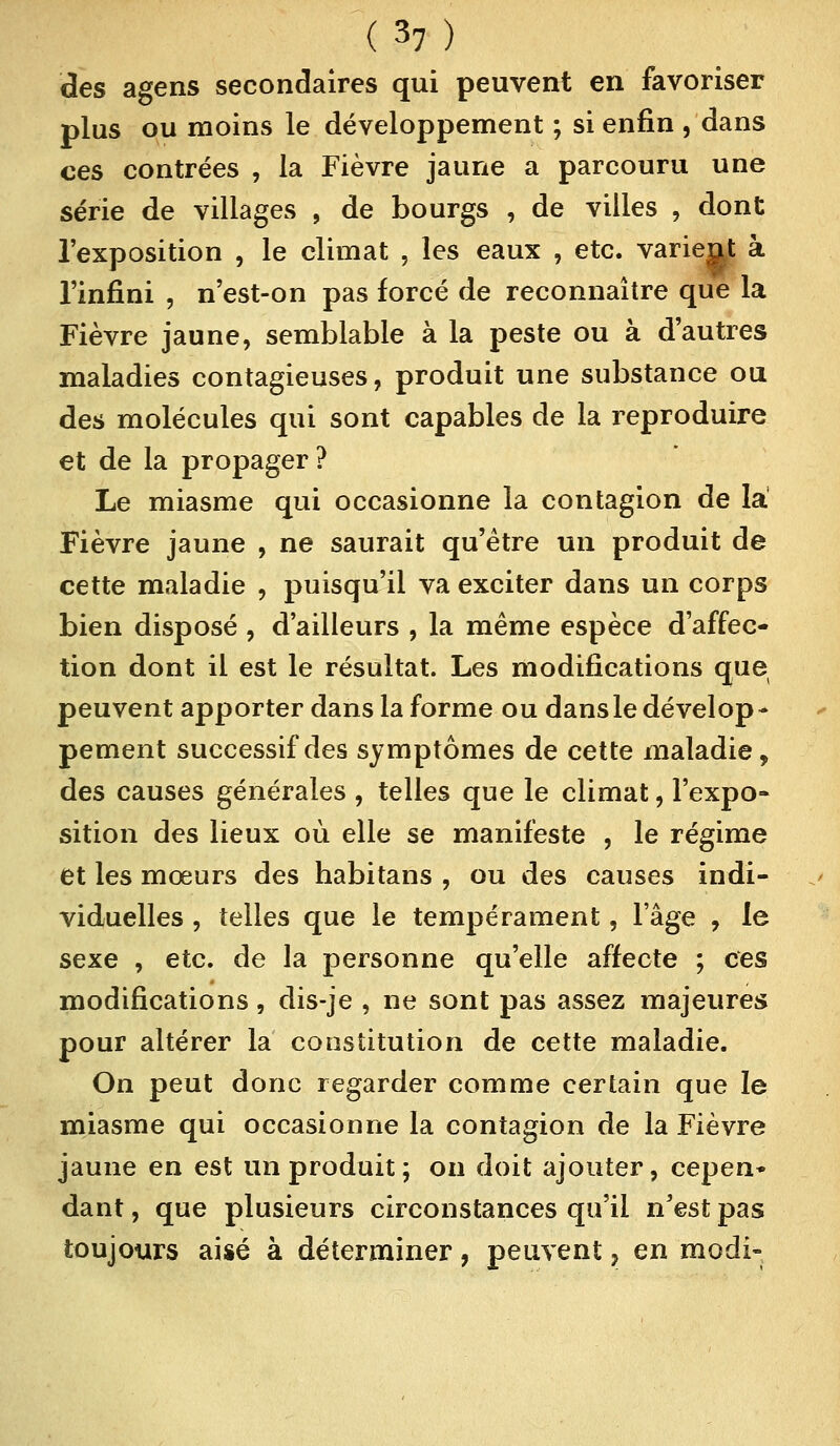(3?) des agens secondaires qui peuvent en favoriser plus ou moins le développement ; si enfin , dans ces contrées , la Fièvre jaune a parcouru une série de villages , de bourgs , de villes , dont l'exposition , le climat , les eaux , etc. varient à l'infini , n'est-on pas forcé de reconnaître que la Fièvre jaune, semblable à la peste ou à d'autres maladies contagieuses, produit une substance ou des molécules qui sont capables de la reproduire et de la propager? Le miasme qui occasionne la contagion de la Fièvre jaune , ne saurait qu'être un produit de cette maladie , puisqu'il va exciter dans un corps bien disposé , d'ailleurs , la même espèce d'affec- tion dont il est le résultat. Les modifications que peuvent apporter dans la forme ou dans le dévelop - pement successif des symptômes de cette maladie, des causes générales , telles que le climat, l'expo- sition des lieux où elle se manifeste , le régime et les mœurs des habitans , ou des causes indi- viduelles , telles que le tempérament, lage , le sexe , etc. de la personne qu'elle affecte ; ces modifications, dis-je , ne sont pas assez majeures pour altérer la constitution de cette maladie. On peut donc regarder comme certain que le miasme qui occasionne la contagion de la Fièvre jaune en est un produit; on doit ajouter, cepen» dant, que plusieurs circonstances qu'il n'est pas toujours aisé à déterminer, peuvent, en modi-