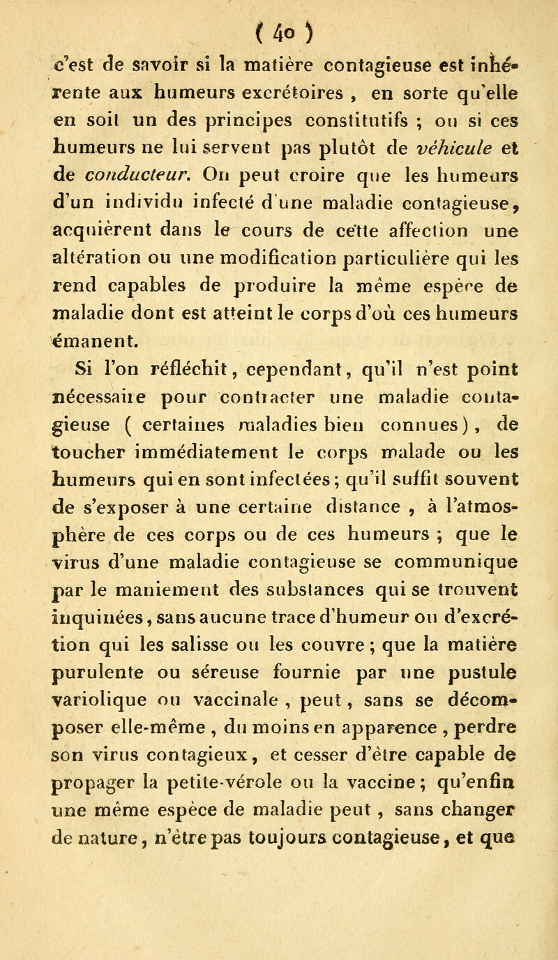 <4o) c'est de savoir si la matière contagieuse est inné» rente aux humeurs excrétoires , en sorte qu'elle en soit un des principes constitutifs ; ou si ces humeurs ne lui servent pas plutôt de véhicule et de conducteur. On peut croire que les humeurs d'un individu infecté d une maladie contagieuse, acquièrent dans le cours de cette affection une altération ou une modification particulière qui les rend capables de produire la même espère de maladie dont est atteint le corps d'où ces humeurs émanent. Si Ton réfléchit, cependant, qu'il n'est point nécessaiie pour contracter une maladie conta- gieuse ( certaines maladies bien connues), de toucher immédiatement le corps malade ou les humeurs qui en sont infectées ; qu'il suffit souvent de s'exposer à une certaine distance , à l'atmos- phère de ces corps ou de ces humeurs ; que le virus d'une maladie contagieuse se communique par le maniement des substances qui se trouvent inquinées, sans aucune trace d'humeur ou d'excré- tion qui les salisse ou les couvre ; que la matière purulente ou séreuse fournie par une pustule variolique ou vaccinale , peut, sans se décom- poser elle-même , du moins en apparence , perdre son virus contagieux, et cesser d'être capable de propager la petite-vérole ou la vaccine ; qu'enfin une même espèce de maladie peut, sans changer de nature, n'être pas toujours contagieuse, et que