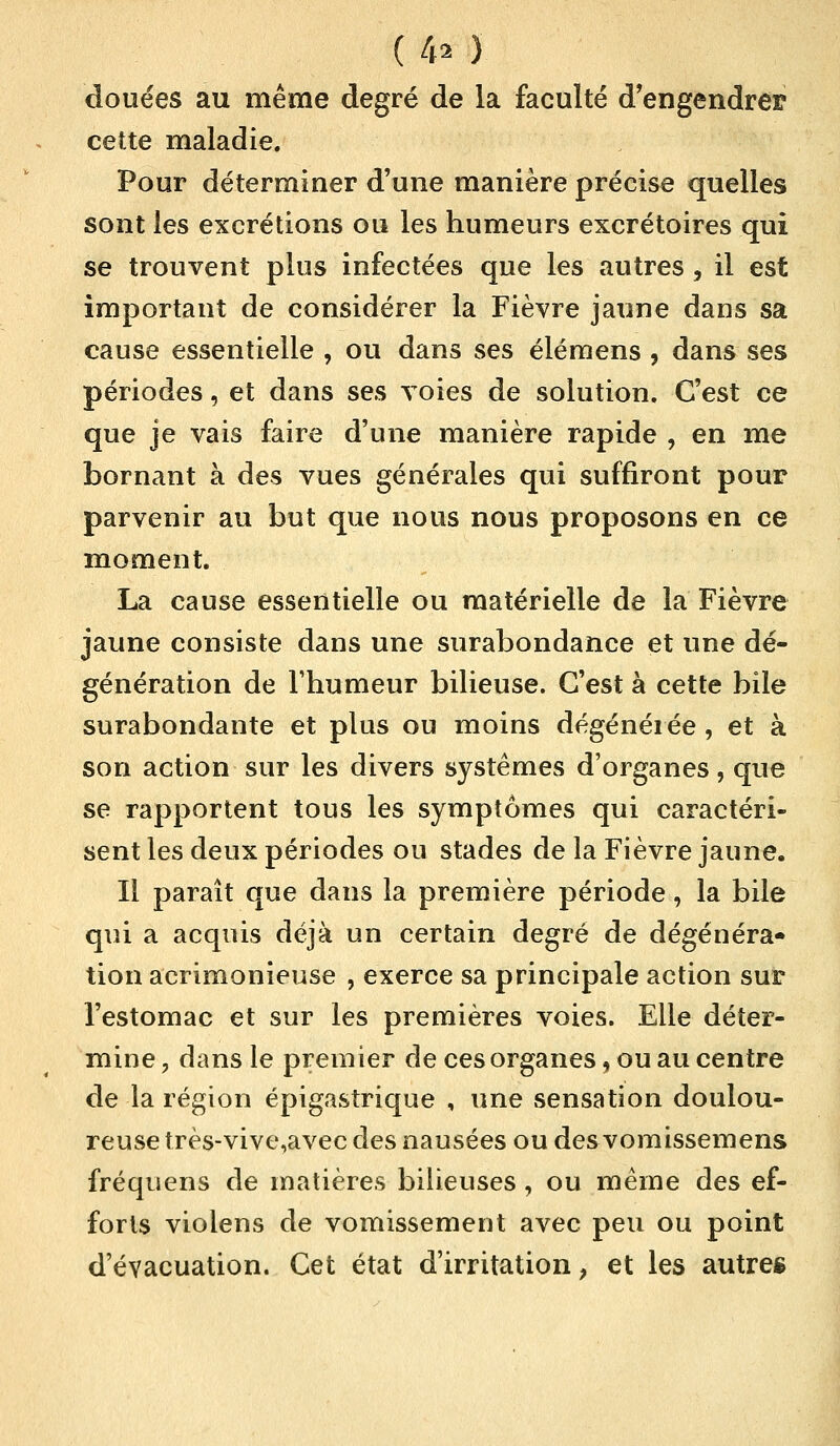 (.4* ) douées au même degré de la faculté d'engendrer cette maladie. Pour déterminer d'une manière précise quelles sont les excrétions ou les humeurs excrétoires qui se trouvent plus infectées que les autres , il est important de considérer la Fièvre jaune dans sa cause essentielle , ou dans ses élémens ? dans ses périodes, et dans ses voies de solution. C'est ce que je vais faire d'une manière rapide , en me bornant à des vues générales qui suffiront pour parvenir au but que nous nous proposons en ce moment. La cause essentielle ou matérielle de la Fièvre jaune consiste dans une surabondance et une dé- génération de l'humeur bilieuse. C'est à cette bile surabondante et plus ou moins dégénérée, et à son action sur les divers systèmes d'organes, que se rapportent tous les symptômes qui caractéri- sent les deux périodes ou stades de la Fièvre jaune. Il paraît que dans la première période, la bile qui a acquis déjà un certain degré de dégénéra» tion acrimonieuse , exerce sa principale action sur l'estomac et sur les premières voies. Elle déter- mine ? dans le premier de ces organes, ou au centre de la région épigastrique , une sensation doulou- reuse très-vive,avec des nausées ou des vomissemens fréquens de matières bilieuses , ou même des ef- forts violens de vomissement avec peu ou point d'évacuation. Cet état d'irritation, et les autre*