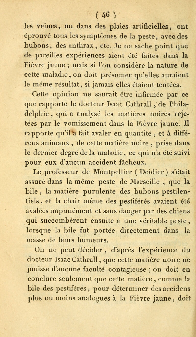 les veines, ou dans des plaies artificielles, ont éprouvé tous les symptômes de la peste, avec des bubons, des anthrax, etc. Je ne sache point que de pareilles expériences aient été faites dans la Fièvre jaune ; mais si l'on considère la nature de cette maladie, on doit présumer qu'elles auraient le même résultat, si jamais elles étaient tentées. Cette opinion ne saurait être infirmée par ce que rapporte le docteur Isaac Gathrall , de Phila- delphie , quia analysé les matières noires reje- tées par le vomissement dans la Fièvre jaune. Il rapporte qu'il *a fait avaler en quantité , et à diffé- rens animaux, de cette matière noire , prise dans le dernier degré de la maladie, ce qui n'a été suivi pour eux d'aucun accident fâcheux. Le professeur de Montpellier ( Deidier ) s'était assuré dans la même peste de Marseille , que la bile, la matière purulente des bubons pestilen- tiels , et la chair même des pestiférés avaient été avalées impunément et sans danger par des chiens qui succombèrent ensuite à une véritable peste, lorsque la bile fut portée directement dans la masse de leurs humeurs. On ne peut décider , d'après l'expérience du docteur Isaac Gathrall, que cette matière noire ne jouisse d'aucune faculté contagieuse ; on doit en conclure seulement que cette matière , comme la bile des pestiférés, pour déterminer desaccidens plus ou moins analogues à la Fièvre jaune, doit