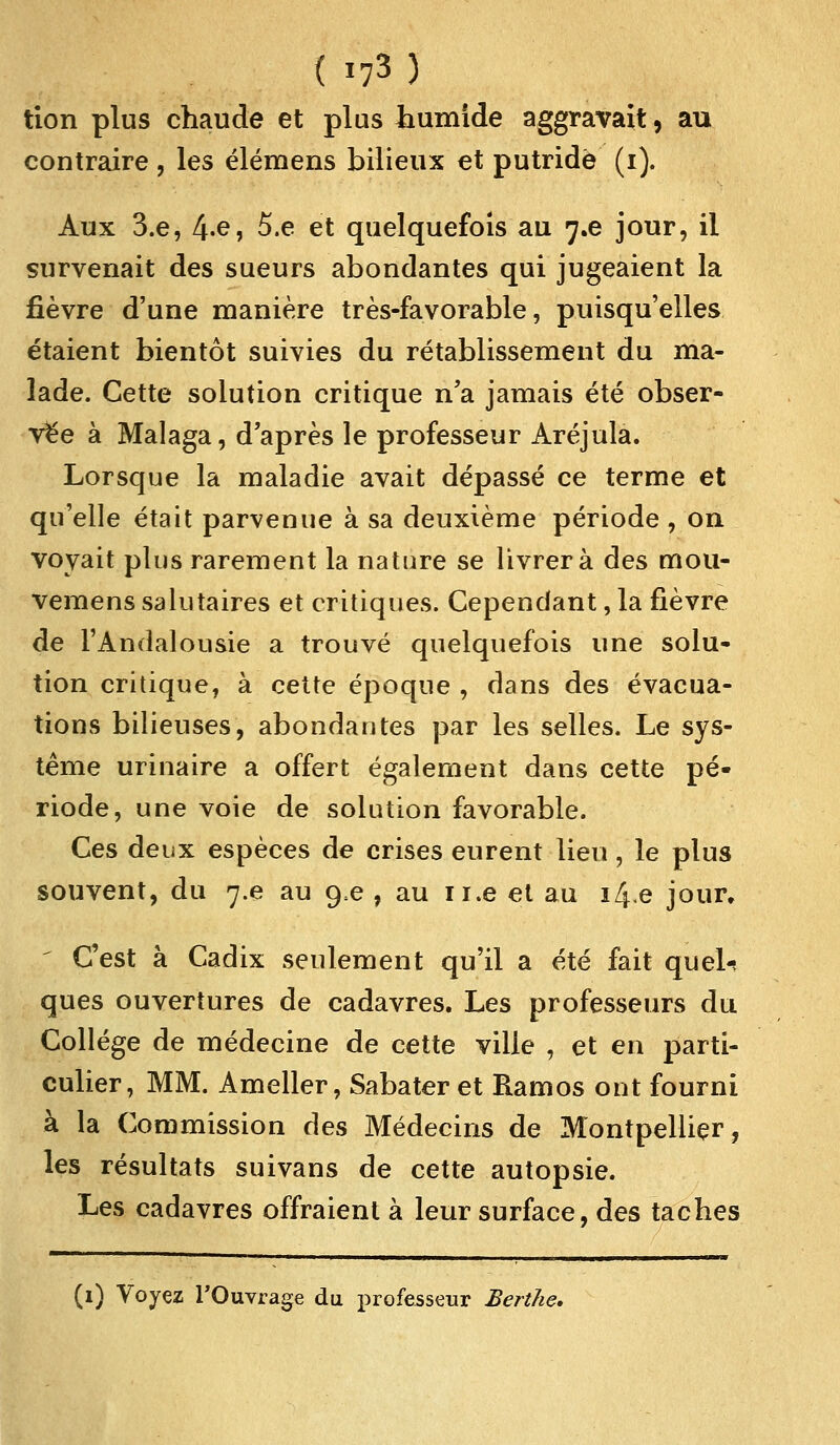 tion plus chaude et plus humide aggravait, au contraire , les élémens bilieux et putride (i). Aux 3.e, 4«e, 5.e et quelquefois au 7.6 jour, il survenait des sueurs abondantes qui jugeaient la fièvre d'une manière très-favorable, puisqu'elles étaient bientôt suivies du rétablissement du ma- lade. Cette solution critique n'a jamais été obser- vée à Malaga, d'après le professeur Aréjula. Lorsque la maladie avait dépassé ce terme et qu'elle était parvenue à sa deuxième période , on voyait plus rarement la nature se livrera des mou- vemens salutaires et critiques. Cependant, la fièvre de l'Andalousie a trouvé quelquefois une solu- tion critique, à cette époque , dans des évacua- tions bilieuses, abondantes par les selles. Le sys- tème urinaire a offert également dans cette pé- riode, une voie de solution favorable. Ces deux espèces de crises eurent lieu, le plus souvent, du ^.e au g.e , au n.e et au i/J.e jour. C'est à Cadix seulement qu'il a été fait quel** ques ouvertures de cadavres. Les professeurs du Collège de médecine de cette ville , et en parti- culier, MM. Ameller, Sabater et Hamos ont fourni à la Commission des Médecins de Montpellier, les résultats suivans de cette autopsie. Les cadavres offraient à leur surface, des taches (1) Voyez l'Ouvrage du professeur Berthe.