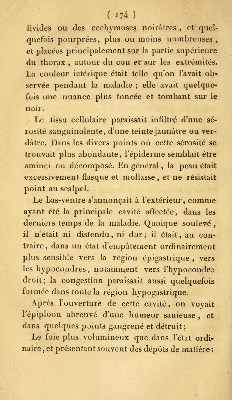 ( J;4) livides ou des ecchymoses noirâtres, et' quel- quefois pourprées, plus ou moins nombreuses , et placées principalement sur la partie supérieure du thorax , autour du cou et sur les extrémités, La couleur ictérique était telle qu'on lavait ob- servée pendant la maladie ; elle avait quelque- fois une nuance plus foncée et tombant sur le noir. Le tissu cellulaire paraissait infiltré d'une sé- rosité sanguinolente, d'une teinte jaunâtre ou ver- dàtre. Dans les divers points où cette sérosité se trouvait plus abondante, l'épidémie semblait être aminci ou décomposé. En général, la peau était excessivement flasque et mollasse, et ne résistait point au scalpel. Le bas-ventre s'annonçait à l'extérieur, comme ayant été la principale cavité affectée, dans les derniers temps de la maladie. Quoique soulevé , il n'était ni distendu, ni dur; il était, au con- traire, dans un état d'empâtement ordinairement plus sensible vers la région épigastrique , vers les hypocondres, notamment vers l'hypocondre droit; la congestion paraissait aussi quelquefois formée dans toute la région hypogastrique. Après l'ouverture de cette cavité, on voyait l'épiploon abreuvé d'une humeur sanieuse , et dans quelques points gangrené et détruit; Le foie plus volumineux que dans l'état ordi- naire , et présentant souvent des dépôts de matière?