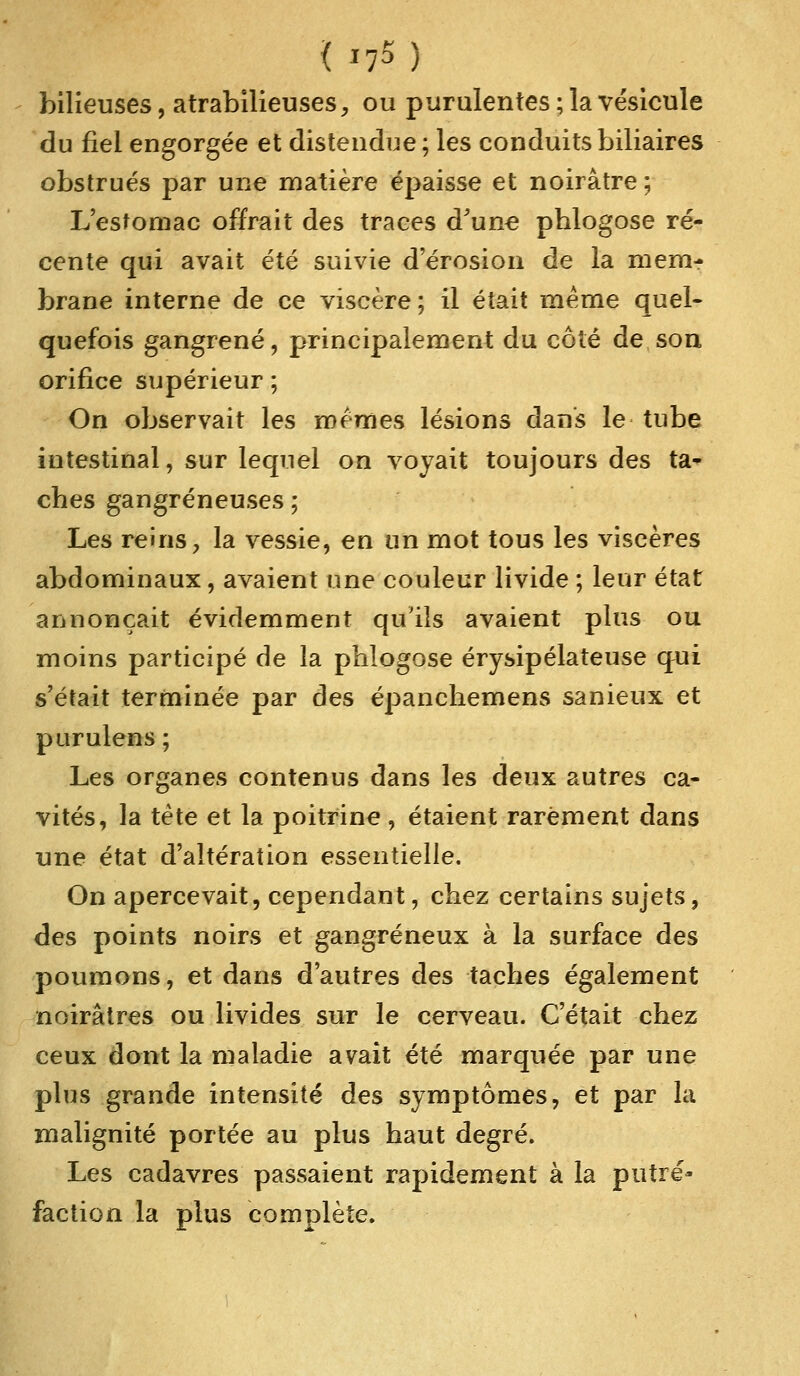 bilieuses, atrabilieuses, ou purulentes ; la vésicule du fiel engorgée et distendue ; les conduits biliaires obstrués par une matière épaisse et noirâtre; L'estomac offrait des traces d'une phlogose ré- cente qui avait été suivie d'érosion de la mem- brane interne de ce viscère; il était même quel- quefois gangrené, principalement du côté de son orifice supérieur ; On observait les mêmes lésions dans le tube intestinal, sur lequel on voyait toujours des ta- ches gangreneuses ; Les reins, la vessie, en un mot tous les viscères abdominaux, avaient une couleur livide ; leur état annonçait évidemment qu'ils avaient plus ou moins participé de la phlogose érysipélateuse qui s'était terminée par des épanchemens sanieux et purulens; Les organes contenus dans les deux autres ca- vités, la tête et la poitrine, étaient rarement dans une état d'altération essentielle. On apercevait, cependant, chez certains sujets, des points noirs et gangreneux à la surface des poumons, et dans d'autres des taches également noirâtres ou livides sur le cerveau. C'était chez ceux dont la maladie avait été marquée par une plus grande intensité des symptômes, et par la malignité portée au plus haut degré. Les cadavres passaient rapidement à la putré- faction la plus complète.