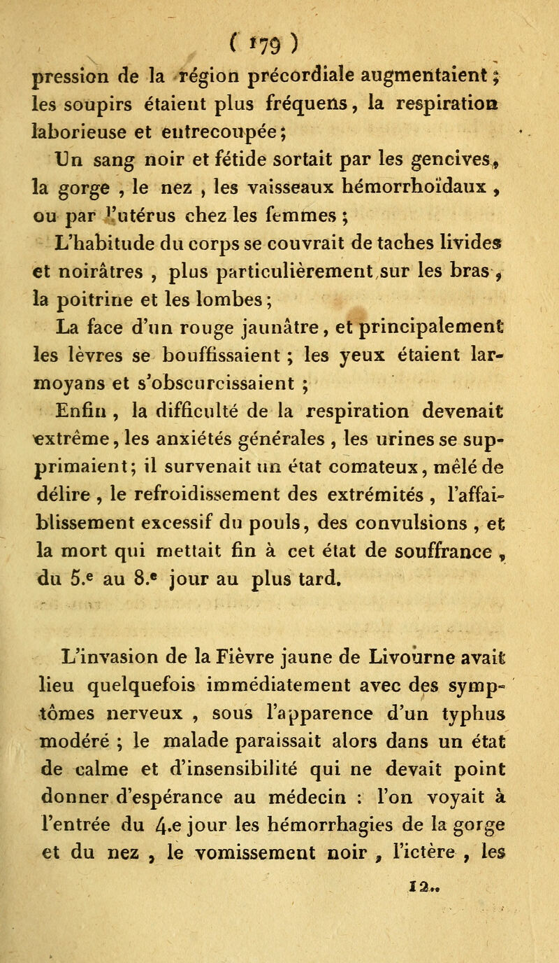 ( *79 ) pression de la région précordiale augmentaient ; les soupirs étaient plus fréquens, la respiration laborieuse et entrecoupée ; Un sang noir et fétide sortait par les gencives* la gorge , le nez , les vaisseaux hémorrhoïdaux , ou par ï'utérus chez les femmes ; L'habitude du corps se couvrait de taches livides et noirâtres , plus particulièrement sur les bras> la poitrine et les lombes ; La face d'un rouge jaunâtre, et principalement les lèvres se bouffissaient ; les yeux étaient lar- moyans et s'obscurcissaient ; Enfin , la difficulté de la respiration devenait extrême, les anxiétés générales , les urines se sup- primaient; il survenait un état comateux, mêlé de délire , le refroidissement des extrémités , l'affai- blissement excessif du pouls, des convulsions , et la mort qui mettait fin à cet état de souffrance , du 5.e au 8.e jour au plus tard. L'invasion de la Fièvre jaune de Livoûrne avait lieu quelquefois immédiatement avec des symp- tômes nerveux , sous l'apparence d'un typhus modéré ; le malade paraissait alors dans un état de calme et d'insensibilité qui ne devait point donner d'espérance au médecin : l'on voyait à l'entrée du 4*^ jour les hémorrhagies de la gorge et du nez , le vomissement noir , l'ictère , les I2„