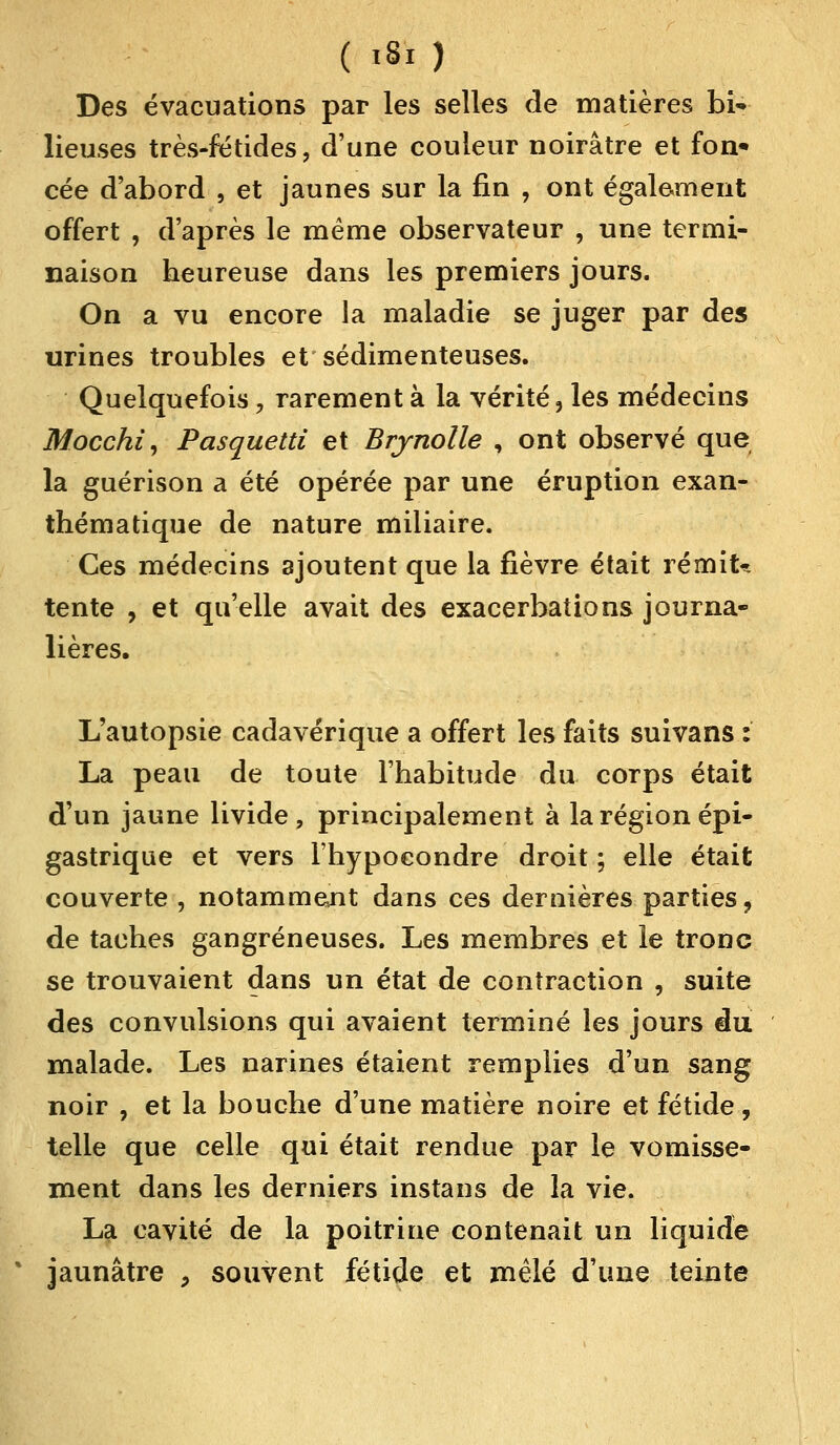 Des évacuations par les selles de matières bi* lieuses très-fétides, d'une couleur noirâtre et fon* cée d'abord , et jaunes sur la fin , ont également offert , d'après le même observateur , une termi- naison heureuse dans les premiers jours. On a vu encore la maladie se juger par des urines troubles et sédimenteuses. Quelquefois, rarement à la vérité, les médecins Mocchi, Pasquetti et Brjnolle , ont observé que la guérison a été opérée par une éruption exan- thématique de nature miliaire. Ces médecins ajoutent que la fièvre était remit* tente , et qu'elle avait des exacerbations journa- lières. L'autopsie cadavérique a offert les faits suivans : La peau de toute l'habitude du corps était d'un jaune livide, principalement à la région épi- gastrique et vers l'hypocondre droit ; elle était couverte , notamment dans ces dernières parties, de taches gangreneuses. Les membres et le tronc se trouvaient dans un état de contraction , suite des convulsions qui avaient terminé les jours du malade. Les narines étaient remplies d'un sang noir , et la bouche d'une matière noire et fétide, telle que celle qui était rendue par le vomisse- ment dans les derniers instans de la vie. La cavité de la poitrine contenait un liquide jaunâtre , souvent fétide et mêlé d'une teinte
