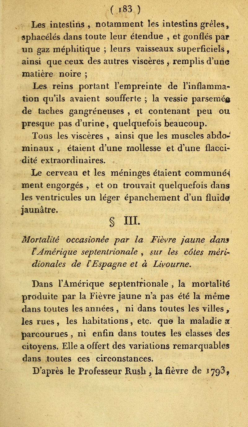Les intestins , notamment les intestins grêles, sphacélés dans toute leur étendue , et gonflés par un gaz méphitique ; leurs vaisseaux superficiels, ainsi que ceux des autres viscères , remplis d'une matière noire ; Les reins portant l'empreinte de l'inflamma- tion qu'ils avaient soufferte ; la vessie parsemés de taches gangreneuses , et contenant peu ou presque pas d'urine, quelquefois beaucoup. Tous les viscères , ainsi que les muscles abdo- minaux y étaient d'une mollesse et d'une flacci- dité extraordinaires. Le cerveau et les méninges étaient commune^ ment engorgés , et on trouvait quelquefois dans les ventricules un léger épanchement d'un fluid© jaunâtre. § ni. Mortalité occasionêe par la Fièvre jaune dans VAmérique septentrionale , sur les cotes méri* dionales de l Espagne et à Livourne. Dans l'Amérique septentrionale , la mortalité produite par la Fièvre jaune n'a pas été la même dans toutes les années , ni dans toutes les villes , les rues, les habitations, etc. que la maladie a parcourues, ni enfin dans toutes les classes des citoyens. Elle a offert des variations remarquables dans toutes ces circonstances. D'après le Professeur Rush, la fièvre de 1793,