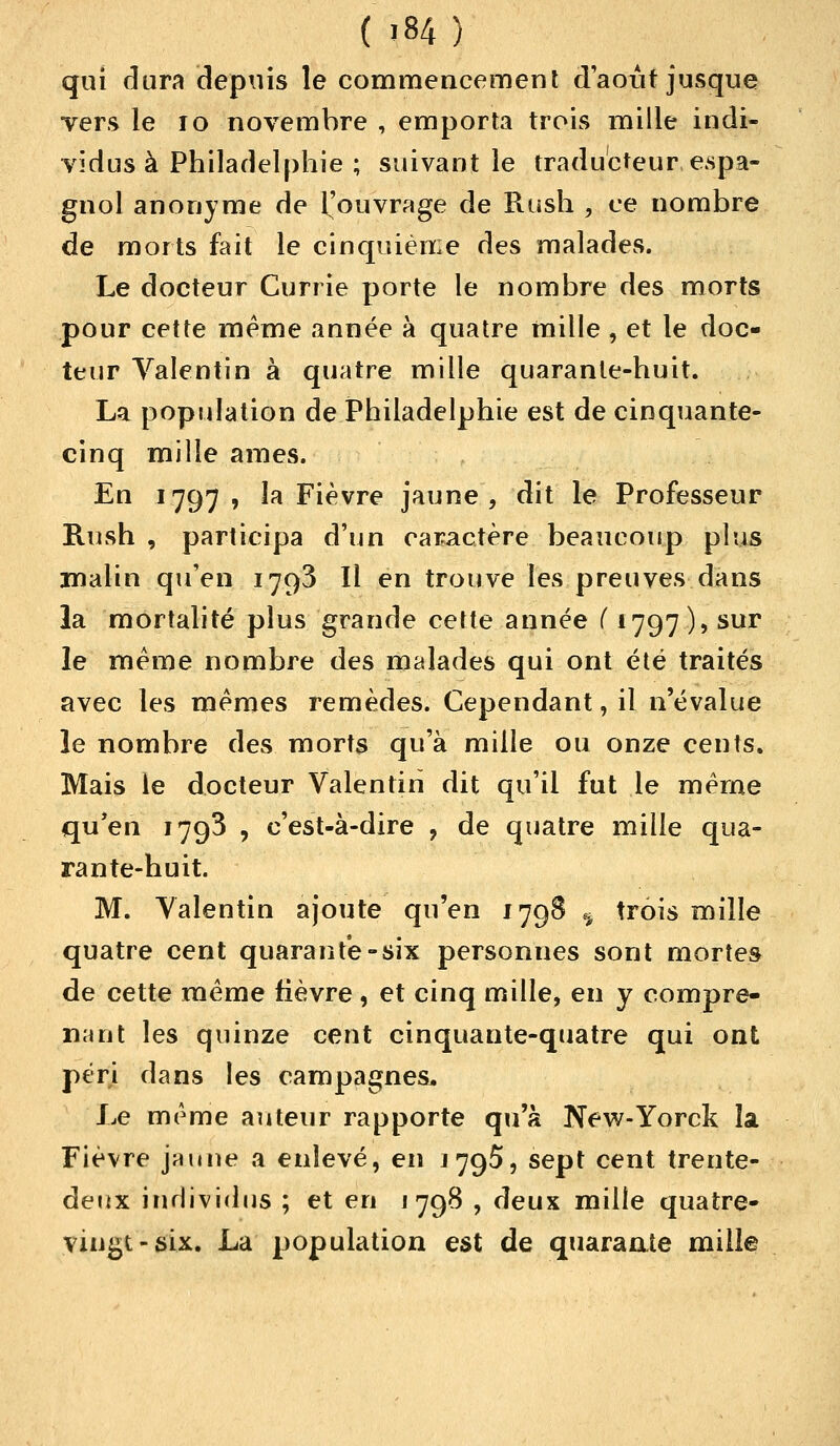 qui dura depuis le commencement d'août jusque vers le 10 novembre , emporta trois mille indi- vidus à Philadelphie ; suivant le traducteur espa- gnol anonyme de ^'ouvrage de Rush , ce nombre de morts fait le cinquième des malades. Le docteur Currie porte le nombre des morts pour cette même année à quatre mille , et le doc- teur Valentin à quatre mille quarante-huit. La population de Philadelphie est de cinquante- cinq mille âmes. En 1797 , la Fièvre jaune, dit le Professeur Rush , participa d'un caractère beaucoup plus malin qu'en 1793 II en trouve les preuves dans la mortalité plus grande cette année ( 1797 ), sur le même nombre des malades qui ont été traités avec les mêmes remèdes. Cependant, il n'évalue le nombre des morts qu'à mille ou onze cents. Mais le docteur Valentin dit qu'il fut le même qu'en 1793 , c'est-à-dire ? de quatre mille qua- rante-huit. M. Valentin ajoute qu'en 179S ^ trois mille quatre cent quarante-six personnes sont mortes de cette même fièvre , et cinq mille, en y compre- nant les quinze cent cinquante-quatre qui ont péri dans les campagnes. Le même auteur rapporte qu'à New-Yorck la Fièvre jaune a enlevé, en j795, sept cent trente- deux individus ; et en 1798 , deux mille quatre- vingt-six. La population est de quarante mille