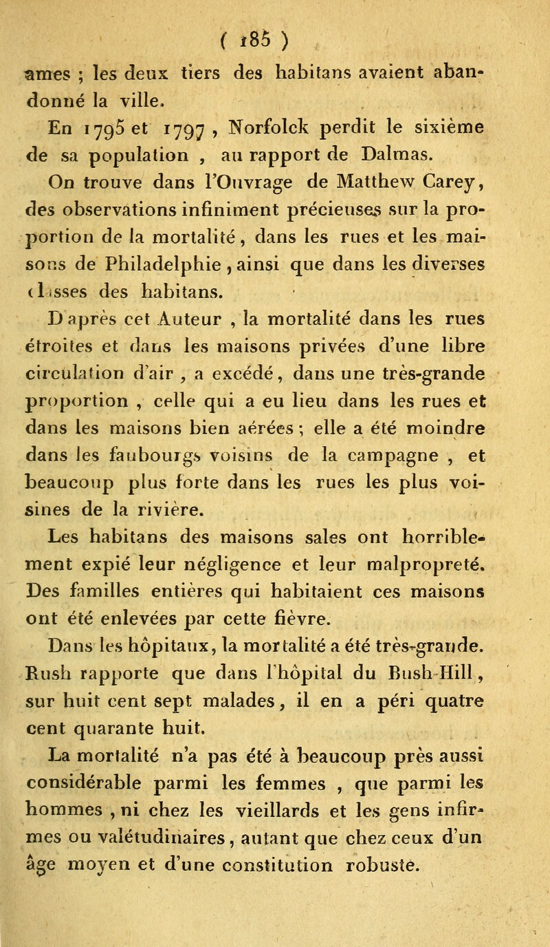 ( i8S) ames ; les deux tiers des habitans avaient aban- donné la ville, En 1795 et 1797 , Norfolck perdit le sixième de sa population , au rapport de Dalmas. On trouve dans l'Ouvrage de Mattbew Carey, des observations infiniment précieuses sur la pro- portion de la mortalité, dans les rues et les mai- sons de Philadelphie, ainsi que dans les diverses disses des habitans. D'après cet Auteur , la mortalité dans les rues étroites et dans les maisons privées d'une libre circulation d'air ; a excédé, dans une très-grande proportion , celle qui a eu lieu dans les rues et dans les maisons bien aérées; elle a été moindre dans les faubourgs voisins de la campagne , et beaucoup plus forte dans les rues les plus voi- sines de la rivière. Les habitans des maisons sales ont horrible- ment expié leur négligence et leur malpropreté, Des familles entières qui habitaient ces maisons ont été enlevées par cette fièvre. Dans les hôpitaux, la mortalité a été très-grande. Rush rapporte que dans l'hôpital du Bush Hill, sur huit cent sept malades, il en a péri quatre cent quarante huit. La mortalité n'a pas été à beaucoup près aussi considérable parmi les femmes , que parmi les hommes , ni chez les vieillards et les gens infir- mes ou valétudinaires, autant que chez ceux d'un âge moyen et d'une constitution robuste.