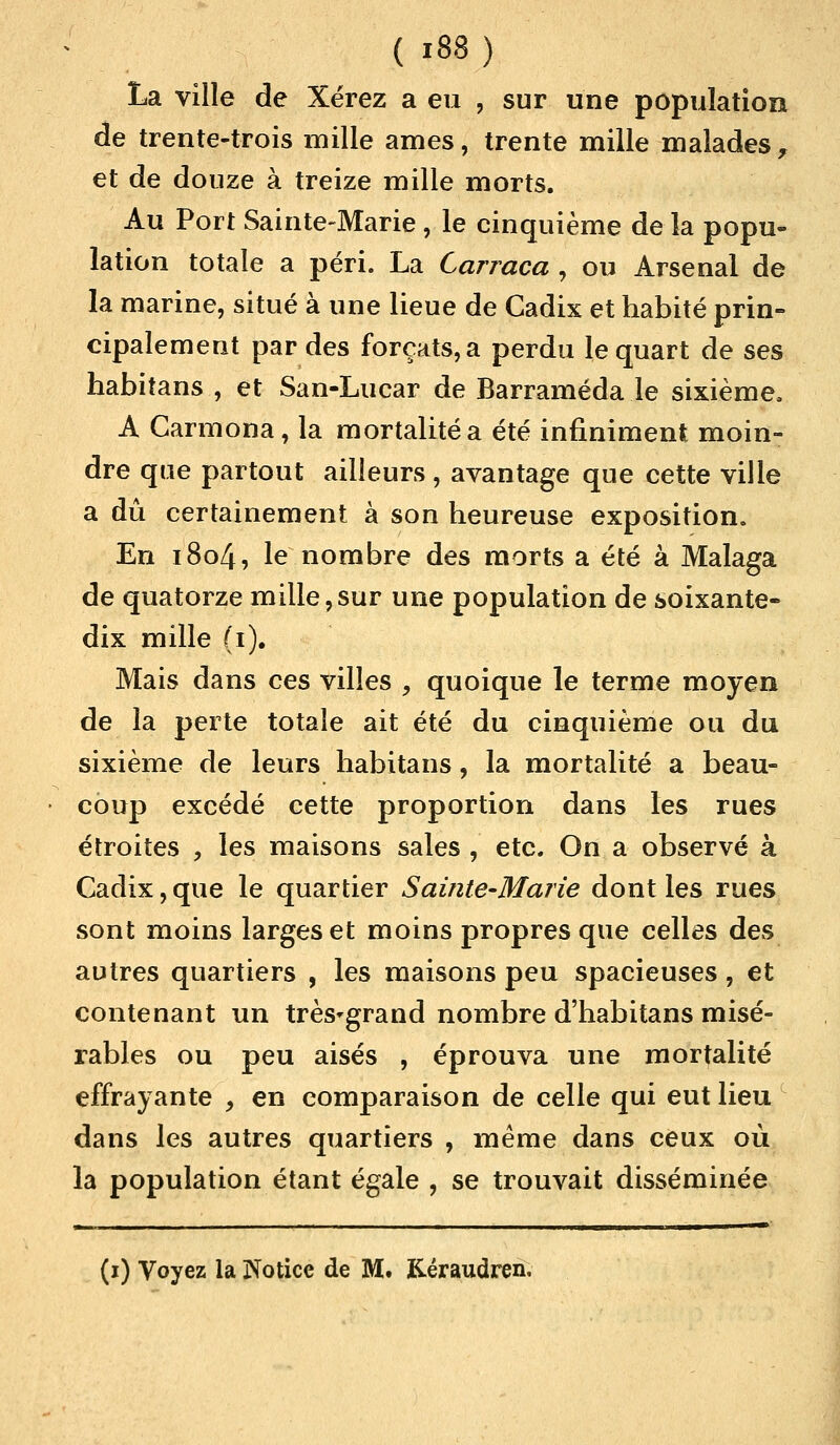 La ville de Xërez a eu , sur une population de trente-trois mille âmes, trente mille malades, et de douze à treize mille morts. Au Port Sainte-Marie, le cinquième delà popu- lation totale a péri. La Carraca , ou Arsenal de la marine, situé à une lieue de Cadix et habité prin- cipalement par des forçats, a perdu le quart de ses habitans , et San-Lucar de Barraméda le sixième, A Carmona, la mortalité a été infiniment moin- dre que partout ailleurs , avantage que cette ville a dû certainement à son heureuse exposition. En 1804, le nombre des morts a été à Malaga de quatorze mille,sur une population de soixante- dix mille (i). Mais dans ces villes , quoique le terme moyen de la perte totale ait été du cinquième ou du sixième de leurs habitans, la mortalité a beau- coup excédé cette proportion dans les rues étroites , les maisons sales , etc. On a observé à Cadix, que le quartier Sainte-Marie dont les rues sont moins larges et moins propres que celles des autres quartiers , les maisons peu spacieuses, et contenant un très'grand nombre d'habitans misé- rables ou peu aisés , éprouva une mortalité effrayante , en comparaison de celle qui eut lieu dans les autres quartiers , même dans ceux où la population étant égale , se trouvait disséminée (i) Voyez la Notice de M. Kéraudren.