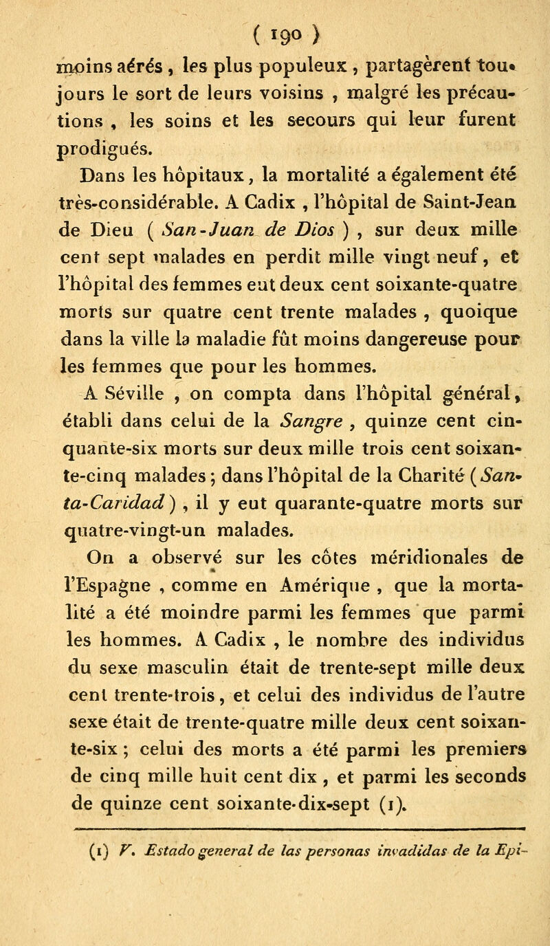 ( ï90 ) moins aérés , les plus populeux , partagèrent tou» jours le sort de leurs voisins , malgré les précau- tions , les soins et les secours qui leur furent prodigués. Dans les hôpitaux, la mortalité a également été très-considérable. A Cadix , l'hôpital de Saint-Jean de Dieu ( San-Juan de Dios ) , sur deux mille cent sept malades en perdit mille vingt neuf, et l'hôpital des femmes eut deux cent soixante-quatre morts sur quatre cent trente malades , quoique dans la ville la maladie fût moins dangereuse pour les femmes que pour les hommes. A Séville , on compta dans l'hôpital général g établi dans celui de la Sangre , quinze cent cin- quante-six morts sur deux mille trois cent soixan- te-cinq malades ; dans l'hôpital de la Charité ( San* ta-Caridad) , il y eut quarante-quatre morts sur quatre-vingt-un malades. On a observé sur les côtes méridionales de l'Espagne , comme en Amérique , que la morta- lité a été moindre parmi les femmes que parmi les hommes. A Cadix , le nombre des individus du sexe masculin était de trente-sept mille deux cent trente-trois, et celui des individus de l'autre sexe était de trente-quatre mille deux cent soixan- te-six ; celui des morts a été parmi les premiers de cinq mille huit cent dix , et parmi les seconds de quinze cent soixante-dix-sept (i). (i) F» Estado gênerai de las personas invadidas de la Epi-
