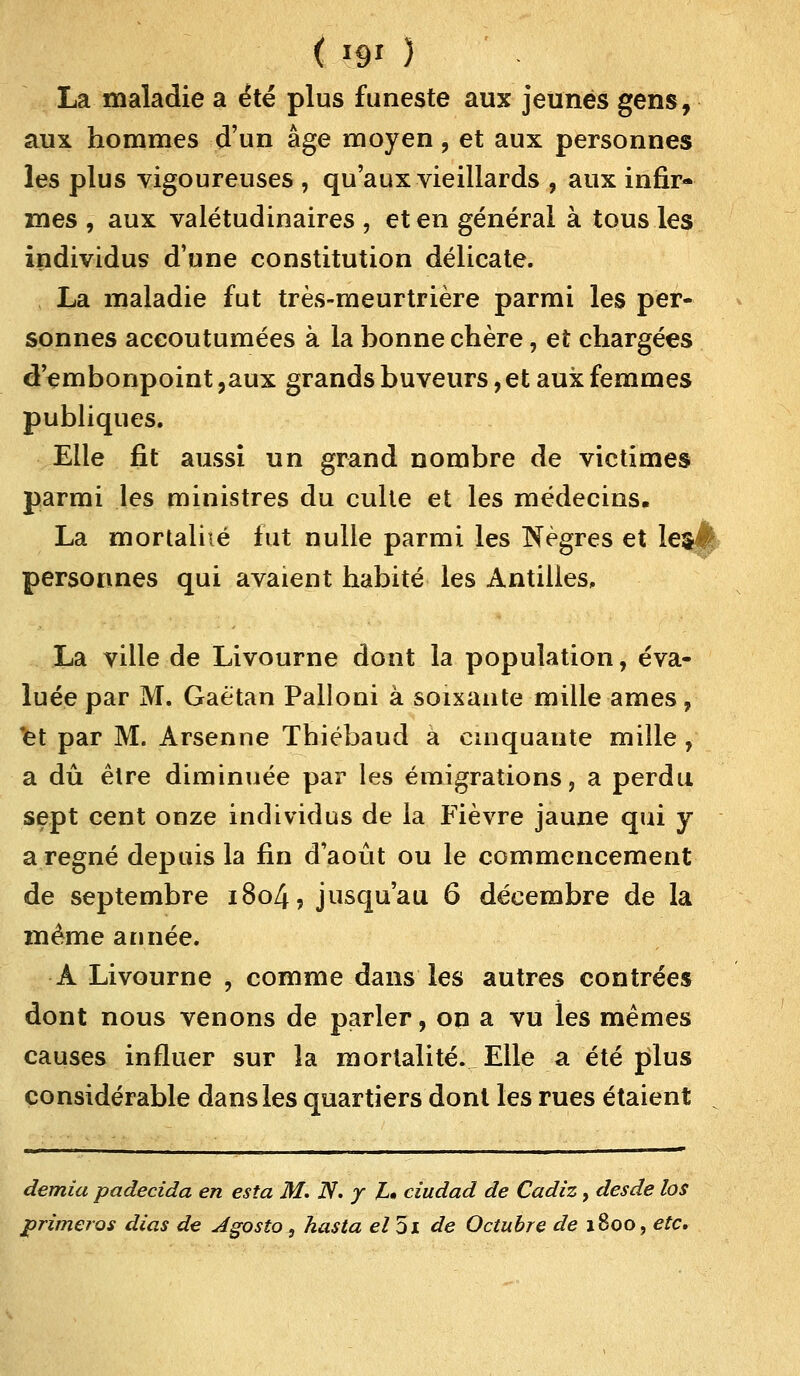 La maladie a été plus funeste aux jeunes gens, aux hommes d'un âge moyen, et aux personnes les plus vigoureuses , qu'aux vieillards , aux infir- mes , aux valétudinaires , et en général à tous les individus d'une constitution délicate. La maladie fut très-meurtrière parmi les per- sonnes accoutumées à la bonne chère, et chargées d'embonpoint,aux grands buveurs, et aux femmes publiques. Elle fit aussi un grand nombre de victimes parmi les ministres du culte et les médecins. La mortalité lut nulle parmi les Nègres et le&ê personnes qui avaient habité les Antilies, La ville de Livourne dont la population, éva- luée par M. Gaétan Palloni à soixante mille âmes, et par M. Arsenne Thiébaud à cinquante mille , a dû être diminuée par les émigrations, a perdu sept cent onze individus de la Fièvre jaune qui y a régné depuis la fin d'août ou le commencement de septembre i8o4? jusqu'au 6 décembre de la même année. A Livourne , comme dans les autres contrées dont nous venons de parler, on a vu les mêmes causes influer sur la mortalité. Elle a été plus considérable dans les quartiers dont les rues étaient , demia padecida en esta M, N. y L» ciudad de Cadiz, desde los primeros dias de Jgosto, hasta el5i de Octubre de 1800, etc.