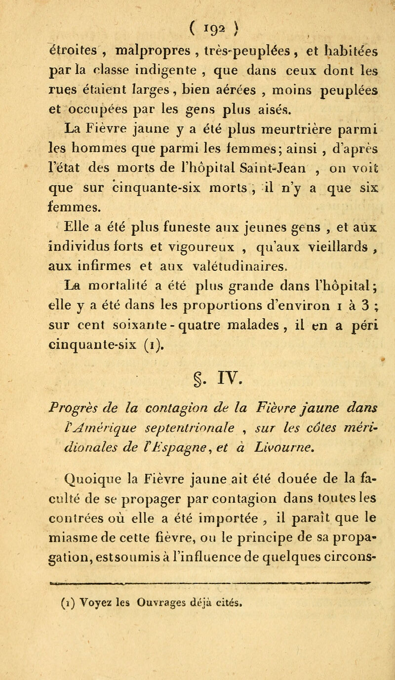 ( *9* ) étroites , malpropres , très-peuplées , et habitées parla niasse indigente , que dans ceux dont les rues étaient larges, bien aérées , moins peuplées et occupées par les gens plus aisés. La Fièvre jaune y a été plus meurtrière parmi les hommes que parmi les femmes; ainsi , d après 1état des morts de l'hôpital Saint-Jean , on voit que sur cinquante-six morts, il n'y a que six femmes. Elle a été plus funeste aux jeunes gens , et aux individus forts et vigoureux , qu'aux vieillards , aux infirmes et aux valétudinaires. La mortalité a été plus grande dans l'hôpital; elle y a été dans les proportions d'environ i à 3 ; sur cent soixante-quatre malades, il en a péri cinquante-six (i). §. iv. Progrès de la contagion de la Fièvre jaune dans VAmérique septentrionale , sur les côtes méri- dionales de V Espagne, et à Livourne. Quoique la Fièvre jaune ait été douée de la fa- culté de se propager par contagion dans toutes les contrées où elle a été importée > il paraît que le miasme de cette fièvre, ou le principe de sa propa- gation, estsoumis à l'influence de quelques circons- »«l II ■ ML, ■ ■ ' i II , ■ ■ . I«P (i) Voyez les Ouvrages déjà cités.
