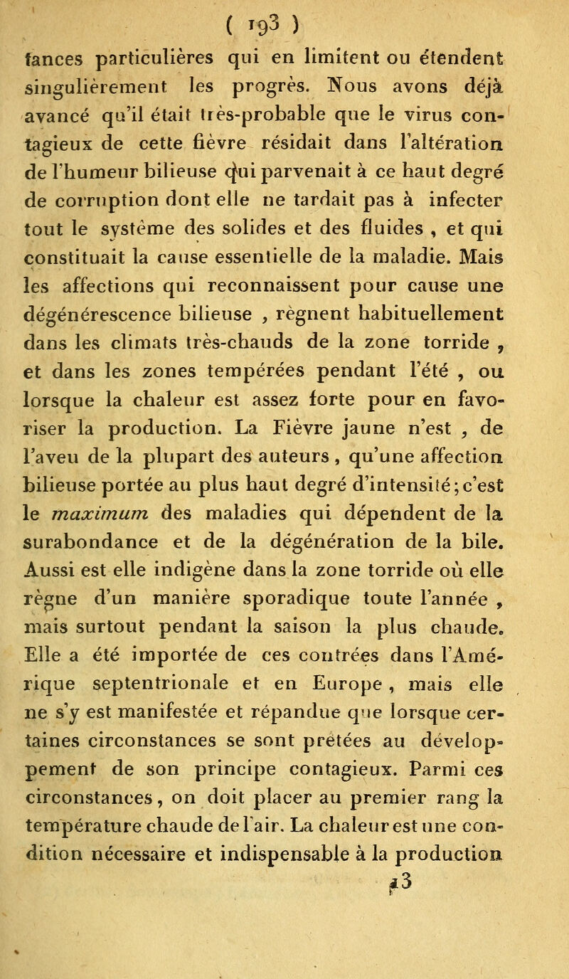 tances particulières qui en limitent ou étendent singulièrement les progrès. Nous avons déjà avancé qu'il était très-probable que le virus con- tagieux de cette fièvre résidait dans l'altération de l'humeur bilieuse o^ui parvenait à ce haut degré de corruption dont elle ne tardait pas à infecter tout le système des solides et des fluides , et qui constituait la cause essentielle de la maladie. Mais les affections qui reconnaissent pour cause une dégénérescence bilieuse , régnent habituellement dans les climats très-chauds de la zone torride , et dans les zones tempérées pendant l'été , ou lorsque la chaleur est assez forte pour en favo- riser la production. La Fièvre jaune n'est , de l'aveu de la plupart des auteurs , qu'une affection bilieuse portée au plus haut degré d'intensité;c'est le maximum des maladies qui dépendent de la surabondance et de la dégénération de la bile. Aussi est elle indigène dans la zone torride où elle règne d'un manière sporadique toute l'année , mais surtout pendant la saison la plus chaude. Elle a été importée de ces contrées dans l'Amé- rique septentrionale et en Europe , mais elle ne s'y est manifestée et répandue que lorsque cer- taines circonstances se sont prêtées au dévelop» pement de son principe contagieux. Parmi ces circonstances, on doit placer au premier rang la température chaude deTair. La chaleur est une con- dition nécessaire et indispensable à la production #3