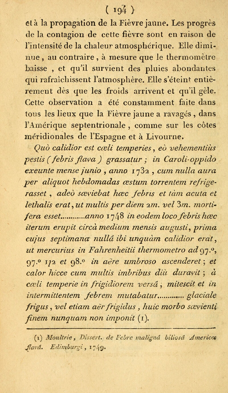 et à la propagation de la Fièvre jaune. Les progrès de la contagion de cette fièvre sont en raison de l'intensité de la chaleur atmosphérique. Elle dimi- nue , au contraire, à mesure que le thermomètre baisse , et qu'il survient des pluies abondantes qui rafraîchissent l'atmosphère. Elle s'éteint entiè- rement dès que les froids arrivent et qu'il gèle. Cette observation a été constamment faite dans tous les lieux que la Fièvre jaune a ravagés , dans l'Amérique septentrionale , comme sur les côtes méridionales de l'Espagne et à Livourne. Quô calicllor est cœli temperies, eô vehementius pestis ( febris flava ) grassatur ; in Caroli-oppido exeunte mense junio , anno i^Zi , cum nulla aura per aliquot hebdomadas œstum torrentem refrige- rasset , adeô sœviebat hœc febris et tàm acuta et lethalis erat^ut multis per diem im. vel 3m. morti~ fera esset anno 1748 in eodemloco febris hœc iterum erupit circà médium mensis augusti, prima eu/us septimana nullâ ibi unquàm calidior erat, ut mercurius in Fahrenheitii thermometro adofj.°^ 97.0 jji et 98.° in aère umbroso ascenderet ; et calor hicce cum multis imbribus dià duravit ; à cœli tempe rie in frigidiorem versa , mitescit et in intermittentem febrem mutabatur glaciale frigus, vel etiam aër frigidus , huic morbo sœvienti finem nunquam non imponit (1). (1) Moultrie, Dissert, de Febre malignâ biliosâ Jmericc» Jflavâ. Edimbur^l, 1749.