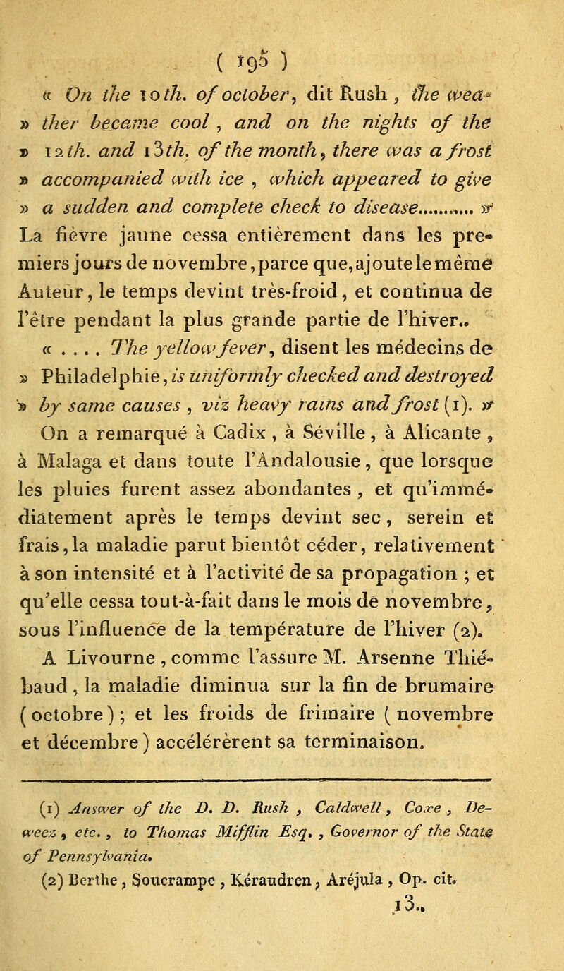 tt On the ïo th. ofoctober, dit Rush 9 die a>ea* » iher became cool , «z/zJ on the nights of the » 12^/2. and i3th. of the month, there was a frosi » accompanied with ice , which appeared to give » a sudden and complète check to disease %... sr La fièvre jaune cessa entièrement dans les pre- miers jours de novembre, parce que, ajoute le même Auteur, le temps devint très-froid, et continua de l'être pendant la plus grande partie de l'hiver.. « . . . . The yellowjever, disent les médecins de » Philadelphie, is uniformlj checked and destrojed * by same causes , vit heavy rains andfrost (1). >t On a remarqué à Cadix , à Séville, à Alicante , à Malaga et dans toute l'Andalousie, que lorsque les pluies furent assez abondantes , et qu'immé- diatement après le temps devint sec, serein et frais,la maladie parut bientôt céder, relativement à son intensité et à l'activité de sa propagation ; et qu'elle cessa tout-à-fait dans le mois de novembre ? sous l'influencé de la température de l'hiver (2). A Livourne , comme l'assure M. Arsenne Thié* baud, la maladie diminua sur la fin de brumaire ( octobre ) ; et les froids de frimaire ( novembre et décembre) accélérèrent sa terminaison. (1) Answer of the D. D. Rush , Caldwelî , Coxe 3 De- weez , etc., to Thomas Mifflin Esq, , Governor of the Statg of Pennsylvania. (2) Berthe ? Soucrampe , Kéraudren} Aréjula , Op. cit. i3..