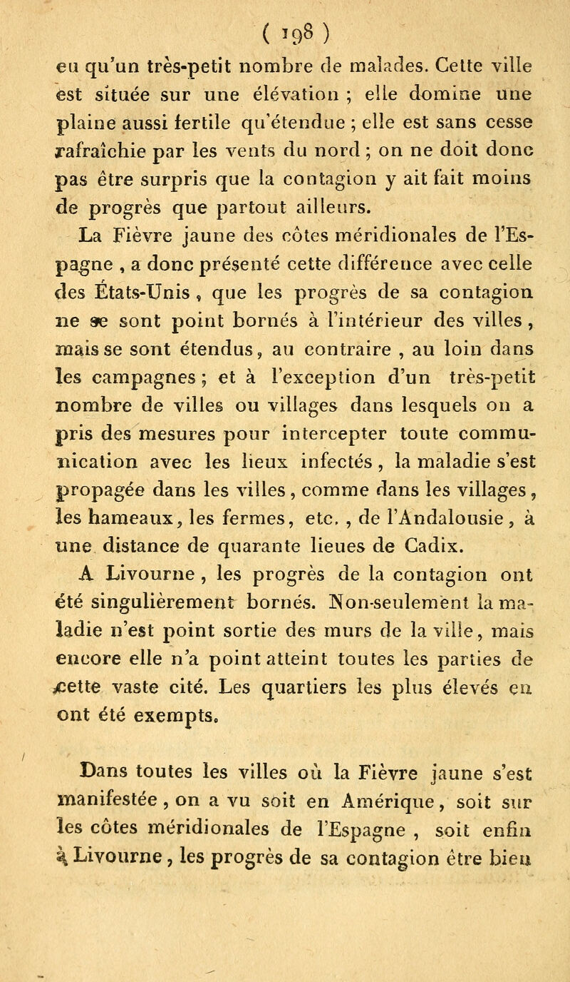 eu qu'un très-petit nombre de malades. Cette ville est située sur une élévation ; elle domine une plaine aussi fertile qu'étendue ; elle est sans cesse rafraîchie par les vents du nord ; on ne doit donc pas être surpris que la contagion y ait fait moins de progrès que partout ailleurs. La Fièvre jaune des côtes méridionales de l'Es- pagne , a donc présenté cette différence avec celle des Etats-Unis , que les progrès de sa contagion ne &e sont point bornés à l'intérieur des villes, mais se sont étendus, au contraire , au loin dans les campagnes ; et à l'exception d'un très-petit nombre de villes ou villages dans lesquels on a pris des mesures pour intercepter toute commu- nication avec les lieux infectés, la maladie s'est propagée dans les villes, comme dans les villages, les hameaux, les fermes, etc, , de l'Andalousie, à une distance de quarante lieues de Cadix. A Livourne , les progrès de la contagion ont été singulièrement bornés. Non-seulement la ma- ladie n'est point sortie des murs de la ville, mais encore elle na point atteint toutes les parties de ^cette vaste cité. Les quartiers les plus élevés eu ont été exempts. Dans toutes les villes où la Fièvre jaune s'est manifestée , on a vu soit en Amérique, soit sur les côtes méridionales de l'Espagne , soit enfin \ Livourne ? les progrès de sa contagion être bien