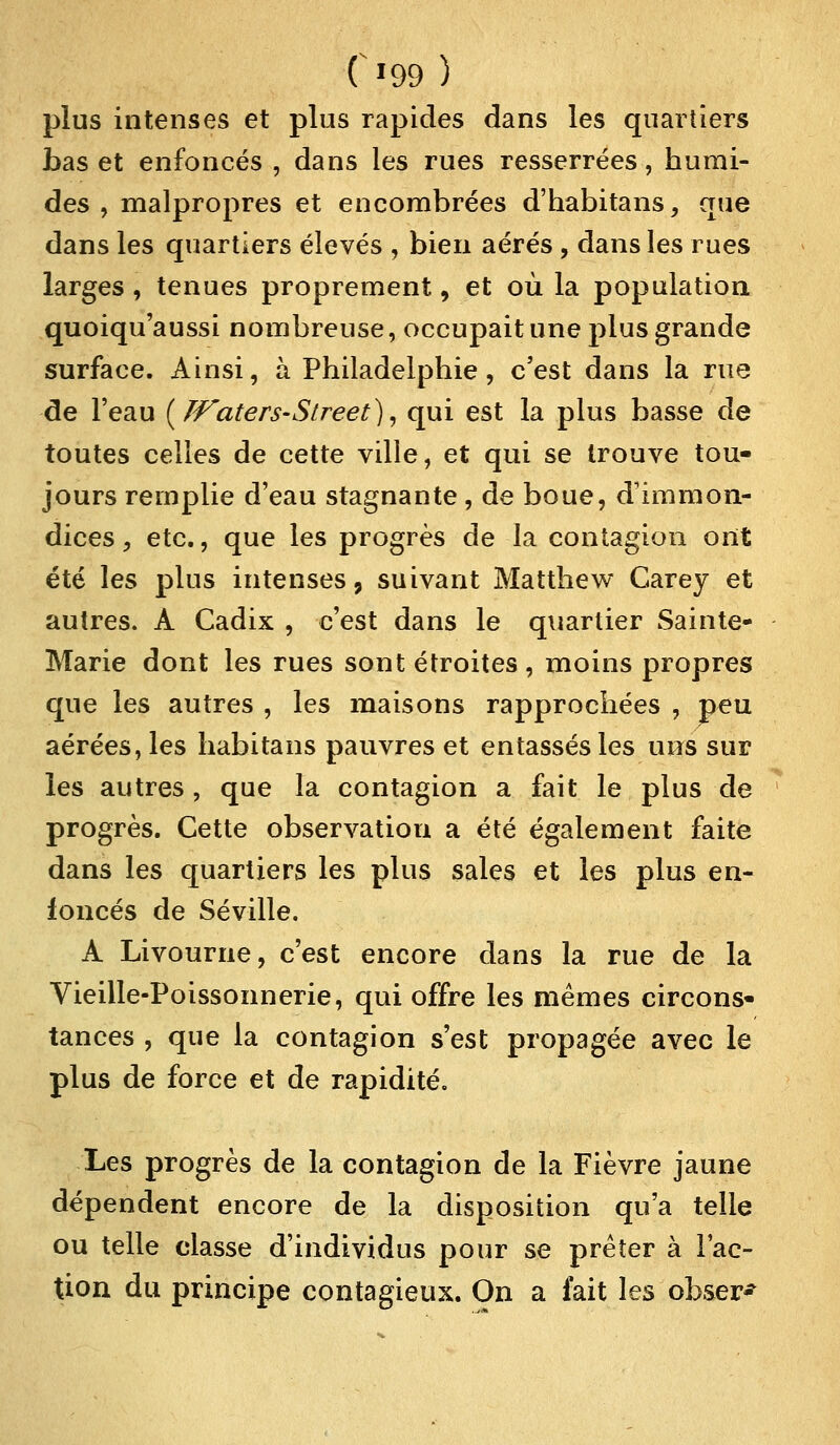 C*99 ) plus intenses et plus rapides dans les quartiers bas et enfoncés , dans les rues resserrées, humi- des , malpropres et encombrées d'habitans, que dans les quartiers élevés , bien aérés , dans les rues larges , tenues proprement, et où la population quoiqu'aussi nombreuse, occupait une plus grande surface. Ainsi, à Philadelphie, c'est dans la rue de l'eau {TVaters-Street), qui est la plus basse de toutes celles de cette ville, et qui se trouve tou- jours remplie d'eau stagnante , de boue, d'immon- dices , etc., que les progrès de la contagion ont été les plus intenses, suivant Matthew Carey et autres. A Cadix , c'est dans le quartier Sainte- Marie dont les rues sont étroites , moins propres que les autres , les maisons rapprochées , peu aérées, les habitans pauvres et entassés les uns sur les autres , que la contagion a fait le plus de progrès. Cette observation a été également faite dans les quartiers les plus sales et les plus en- foncés de Séville. A Livourne, c'est encore dans la rue de la Vieille-Poissonnerie, qui offre les mêmes circons- tances , que la contagion s'est propagée avec le plus de force et de rapidité. Les progrès de la contagion de la Fièvre jaune dépendent encore de la disposition qu'a telle ou telle classe d'individus pour se prêter à l'ac- tion du principe contagieux. On a fait les obser-