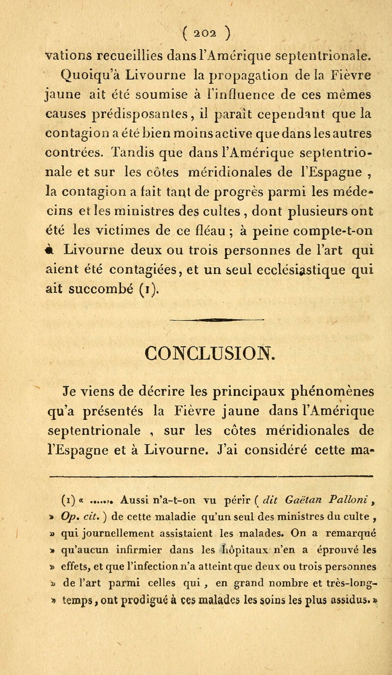 valions recueillies dans l'Amérique septentrionale. Quoiqu'à Livourne la propagation de la Fièvre jaune ait été soumise à l'influence de ces mêmes causes prédisposantes, il paraît cependant que la contagion a été bien moins active que dans les autres contrées. Tandis que dans l'Amérique septentrio- nale et sur les côtes méridionales de l'Espagne , la contagion a fait tant de progrès parmi les méde- cins et les ministres des cuites , dont plusieurs ont été les victimes de ce fléau ; à peine compte-t-on m Livourne deux ou trois personnes de Fart qui aient été contagiées, et un seul ecclésiastique qui ait succombé (i). CONCLUSION. Je viens de décrire les principaux phénomènes qu'a présentés la Fièvre jaune dans l'Amérique septentrionale , sur les côtes méridionales de l'Espagne et à Livourne. J'ai considéré cette ma- (i) « >• Aussi n'a-t-on vu périr ( dit Gaétan Palloni , •» Op. cit. ) de cette maladie qu'un seul des ministres du culte , » qui journellement assistaient les malades. On a remarqué » qu'aucun infirmier dans les hôpitaux n'en a éprouvé les » effets, et que l'infection n'a atteint que deux ou trois personnes » de l'art parmi celles qui, en grand nombre et très-long- » temps, ont prodigué à ces malades les soins les plus assidus. »