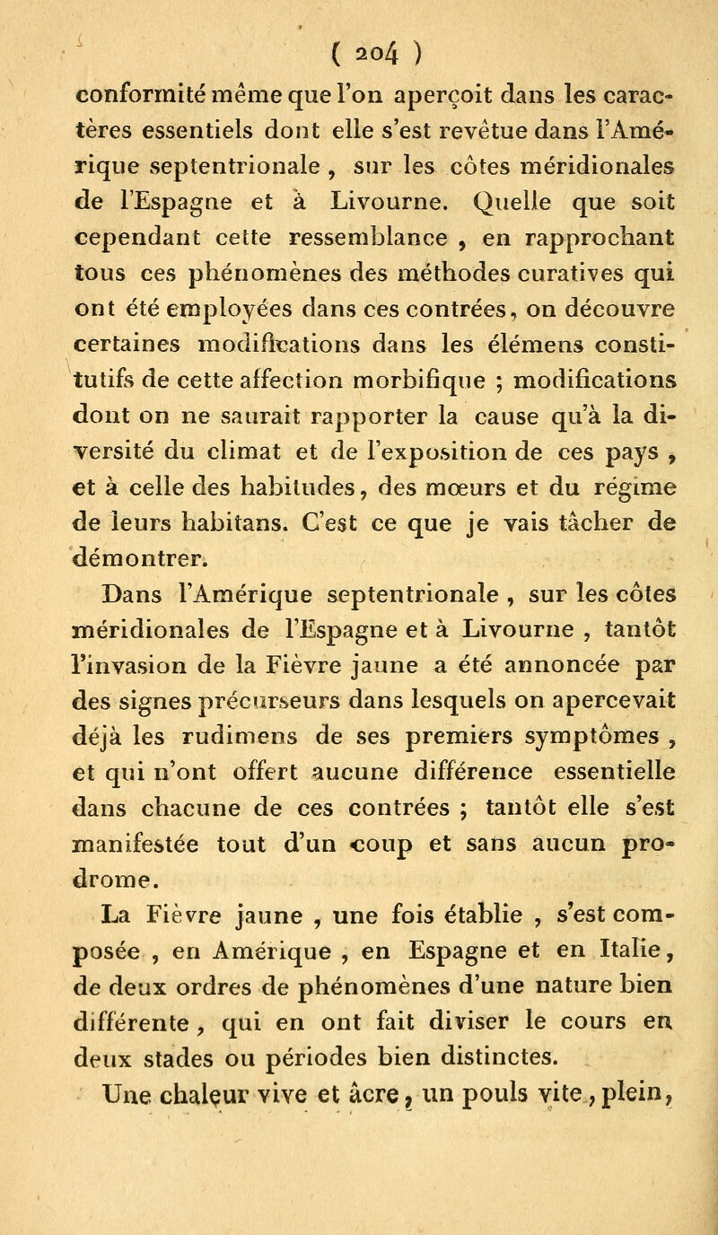 conformité même que l'on aperçoit dans les carac- tères essentiels dont elle s'est revêtue dans l'Amé- rique septentrionale , sur les côtes méridionales de l'Espagne et à Livourne. Quelle que soit cependant cette ressemblance 9 en rapprochant tous ces phénomènes des méthodes curatives qui ont été employées dans ces contrées, on découvre certaines modifications dans les élémens consti- tutifs de cette affection morbifique ; modifications dont on ne saurait rapporter la cause qu'à la di- versité du climat et de l'exposition de ces pays , et à celle des habitudes, des mœurs et du régime de leurs habitans. C'est ce que je vais tâcher de démontrer. Dans l'Amérique septentrionale , sur les côtes méridionales de l'Espagne et à Livourne , tantôt l'invasion de la Fièvre jaune a été annoncée par des signes précurseurs dans lesquels on apercevait déjà les rudimens de ses premiers symptômes , et qui n'ont offert aucune différence essentielle dans chacune de ces contrées ; tantôt elle s'est manifestée tout d'un coup et sans aucun pro- drome. La Fièvre jaune , une fois établie , s'est com- posée , en Amérique , en Espagne et en Italie, de deux ordres de phénomènes d'une nature bien différente, qui en ont fait diviser le cours eu deux stades ou périodes bien distinctes. Une chaleur vive et acre ? un pouls vite, plein,