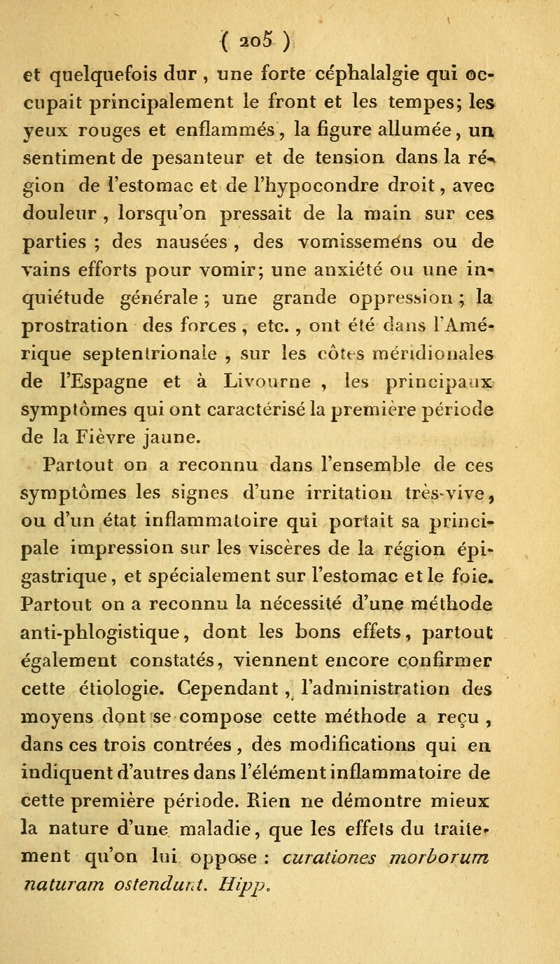 et quelquefois dur , une forte céphalalgie qui oc- cupait principalement le front et les tempes; les yeux rouges et enflammés, la figure allumée, un, sentiment de pesanteur et de tension dans la ré^ gion de l'estomac et de l'hypocondre droit, avec douleur , lorsqu'on pressait de la main sur ces parties ; des nausées , des vomisseméns ou de vains efforts pour vomir; une anxiété ou une in* quiétude générale ; une grande oppression ; la prostration des forces , etc., ont été dans l'Amé- rique septentrionale , sur les côtes méridionales de l'Espagne et à Livourne , les principaux symptômes qui ont caractérisé la première période de la Fièvre jaune. Partout on a reconnu dans l'ensemble de ces symptômes les signes d'une irritation très-vive, ou d'un état inflammatoire qui portait sa princi- pale impression sur les viscères de la région épi- gastrique, et spécialement sur l'estomac et le foie. Partout on a reconnu la nécessité d'une méthode anti-phlogistique, dont les bons effets, partout également constatés, viennent encore confirmer cette étiologie. Cependant, l'administration des moyens dont se compose cette méthode a reçu , dans ces trois contrées , dès modifications qui en indiquent d'autres dans l'élément inflammatoire de cette première période. Rien ne démontre mieux la nature d'une maladie, que les effets du traite- ment qu'on lui oppose : curationes morborum naturam os tendant. Hipp,