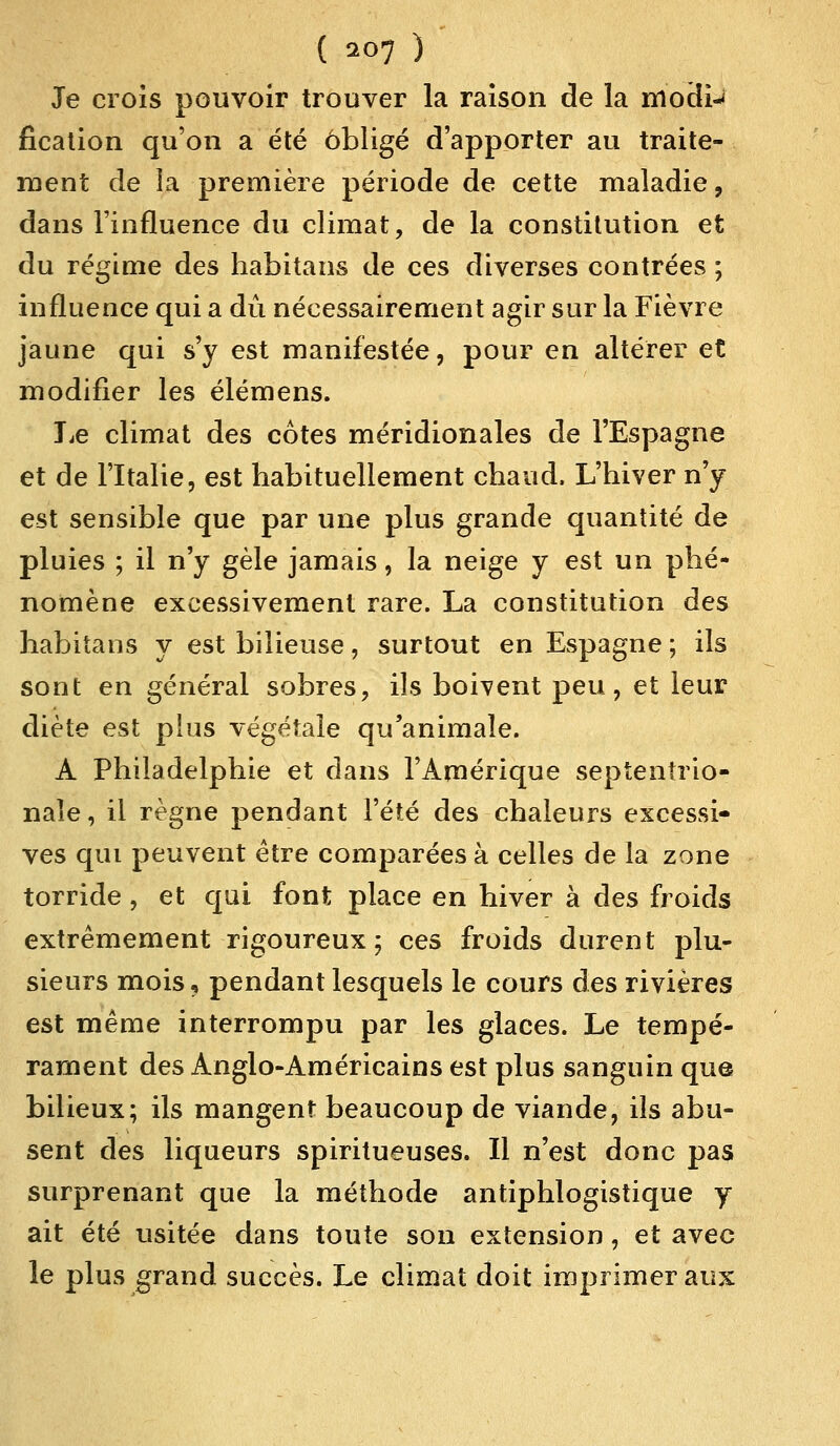 ( ^07 ) Je crois pouvoir trouver la raison de la modi-< fication qu'on a été obligé d'apporter au traite- ment de la première période de cette maladie, dans l'influence du climat, de la constitution et du régime des habitant de ces diverses contrées ; influence qui a dû nécessairement agir sur la Fièvre jaune qui s'y est manifestée, pour en altérer et modifier les élémens. Le climat des cotes méridionales de l'Espagne et de l'Italie, est habituellement chaud, L'hiver n'y est sensible que par une plus grande quantité de pluies ; il n'y gèle jamais, la neige y est un phé- nomène excessivement rare. La constitution des habitans y est bilieuse, surtout en Espagne ; ils sont en général sobres, ils boivent peu, et leur diète est plus végétale qu'animale. A Philadelphie et dans l'Amérique septentrio- nale , il règne pendant l'été des chaleurs excessi- ves qui peuvent être comparées à celles de la zone torride, et qui font place en hiver à des froids extrêmement rigoureux; ces froids durent plu- sieurs mois, pendant lesquels le cours des rivières est même interrompu par les glaces. Le tempé- rament des Anglo-Américains est plus sanguin que bilieux; ils mangent beaucoup de viande, ils abu- sent des liqueurs spiritueuses. Il n'est donc pas surprenant que la méthode antiphlogistique y ait été usitée dans toute son extension, et avec le plus grand succès. Le climat doit imprimer aux