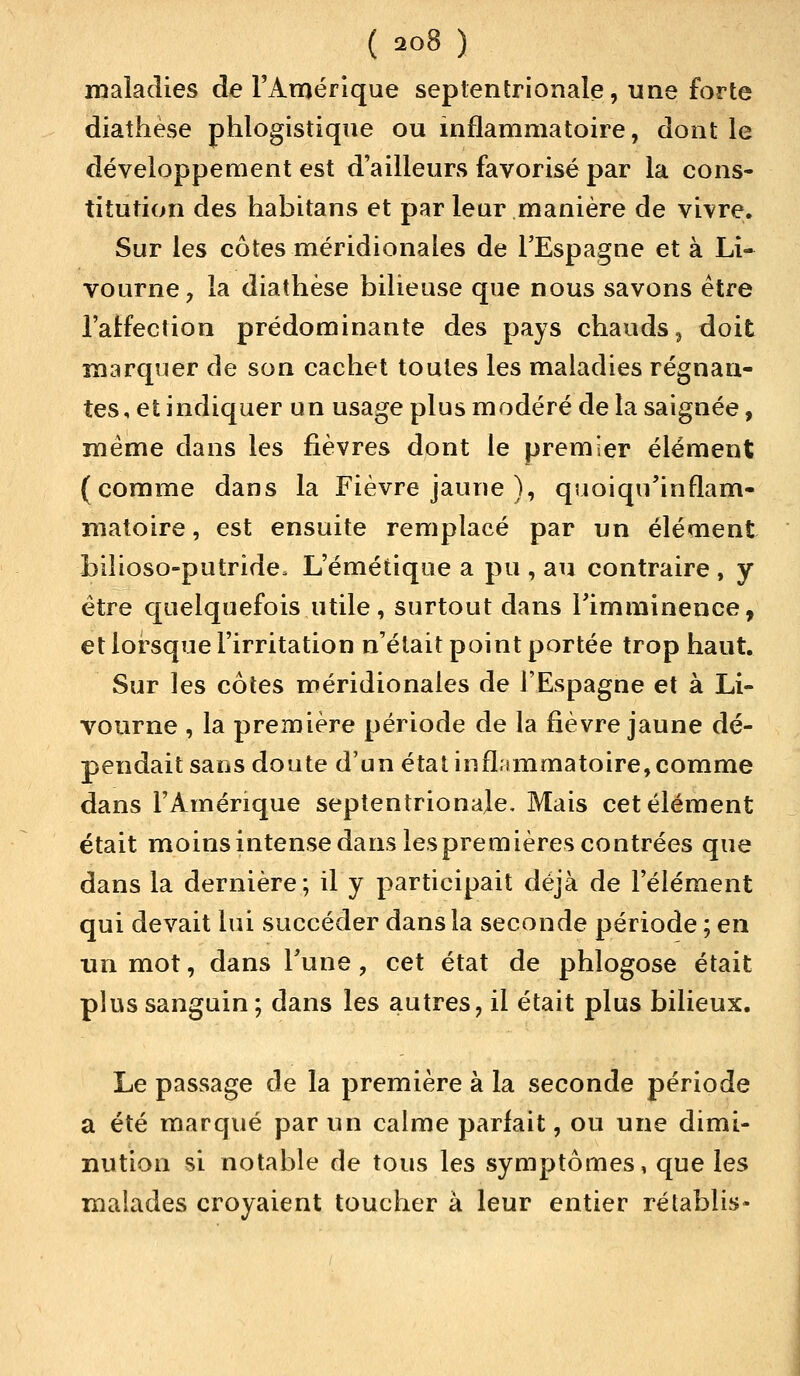 maladies de l'Amérique septentrionale, une forte diathese phlogistique ou inflammatoire, dont le développement est d'ailleurs favorisé par la cons- titution des habitans et par leur manière de vivre. Sur les côtes méridionales de l'Espagne et à Li- vourne, la diathese bilieuse que nous savons être l'affection prédominante des pays chauds, doit marquer de son cachet toutes les maladies régnan- tes, et indiquer un usage plus modéré de la saignée, même dans les fièvres dont le premier élément (comme dans la Fièvre jaune ), quoiqu'inflam- matoire, est ensuite remplacé par un élément bilioso-putride. L'émétique a pu , au contraire , y être quelquefois utile, surtout dans l'imminence, et lorsque l'irritation n'était point portée trop haut. Sur les côtes méridionales de l'Espagne et à Li- vourne , la première période de la fièvre jaune dé- pendait sans doute d'un état inflammatoire, comme dans l'Amérique septentrionale. Mais cet élément était moins intense dans les premières contrées que dans la dernière; il y participait déjà de l'élément qui devait lui succéder dans la seconde période ; en tin mot, dans Tune, cet état de phlogose était plus sanguin ; dans les autres, il était plus bilieux. Le passage de la première à la seconde période a été marqué par un calme parfait, ou une dimi- nution si notable de tous les symptômes, que les malades croyaient toucher à leur entier rétablis*