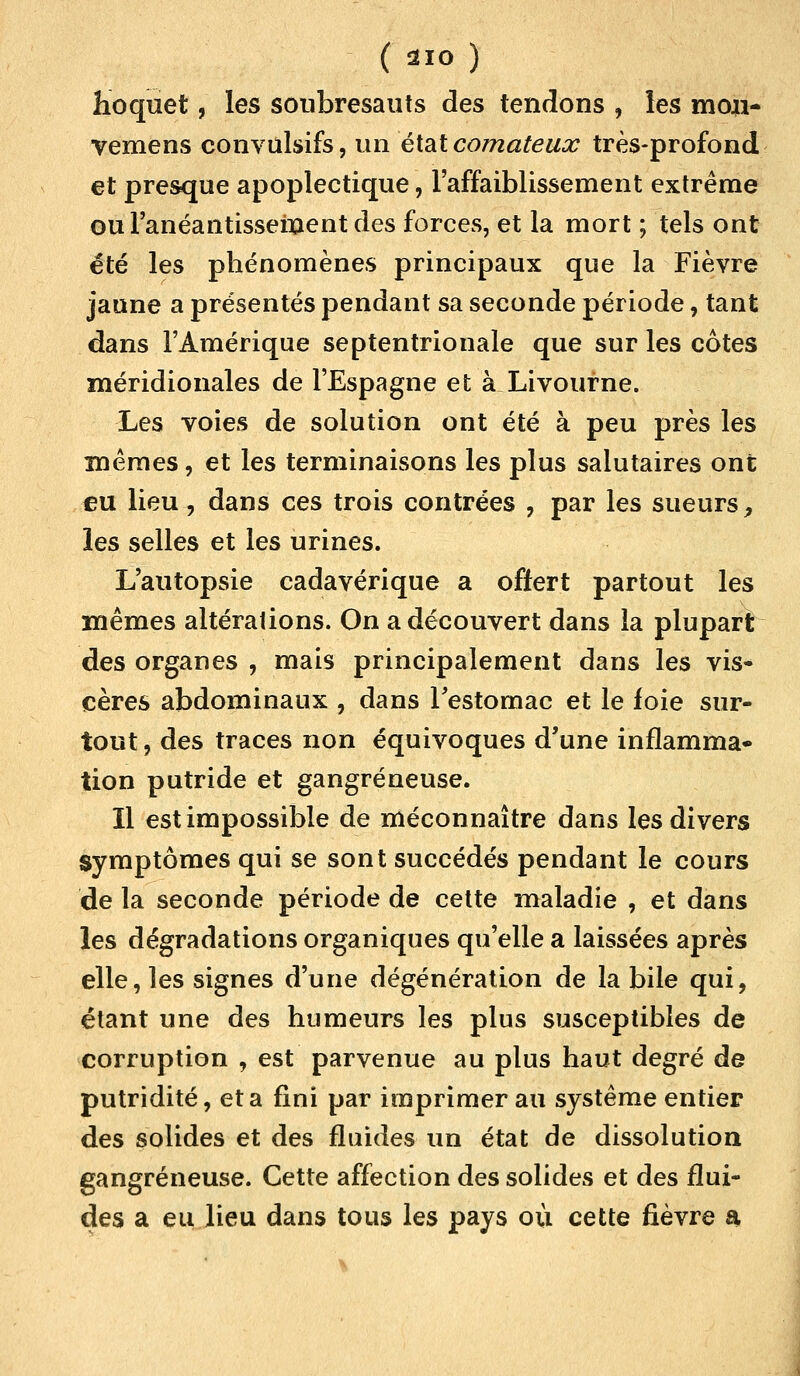 Hoquet, les soubresauts des tendons , les mou- vemens convulsifs, un état comateux très-profond et presque apoplectique, l'affaiblissement extrême oul'anéantisseinent des forces, et la mort ; tels ont été les phénomènes principaux que la Fièvre jaune a présentés pendant sa seconde période, tant dans l'Amérique septentrionale que sur les cotes méridionales de l'Espagne et à Livourne. Les voies de solution ont été à peu près les mêmes, et les terminaisons les plus salutaires ont eu lieu, dans ces trois contrées , par les sueurs, les selles et les urines. L'autopsie cadavérique a offert partout les mêmes altérations. On a découvert dans la plupart des organes , mais principalement dans les vis- cères abdominaux , dans Festomac et le foie sur- tout , des traces non équivoques d'une inflamma- tion putride et gangreneuse. 11 est impossible de méconnaître dans les divers symptômes qui se sont succédés pendant le cours de la seconde période de cette maladie , et dans les dégradations organiques qu'elle a laissées après elle, les signes d'une dégénération de la bile qui, étant une des humeurs les plus susceptibles de corruption , est parvenue au plus haut degré de putridité, et a fini par imprimer au système entier des solides et des fluides un état de dissolution gangreneuse. Cette affection des solides et des flui- des a eu lieu dans tous les pays où cette fièvre a