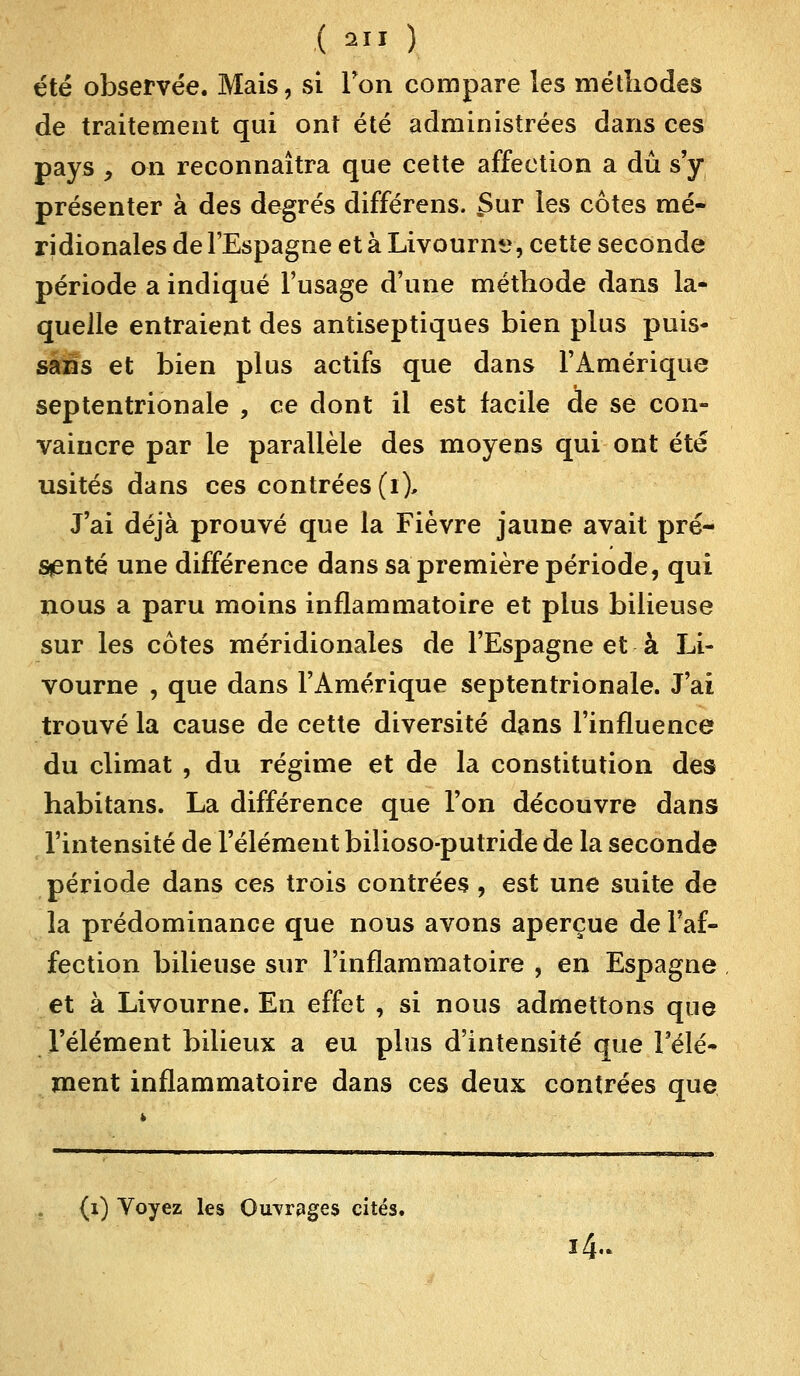 été observée. Mais, si Ton compare les méthodes de traitement qui ont été administrées dans ces pays y on reconnaîtra que cette affection a dû s'y présenter à des degrés différens. £ur les côtes mé- ridionales de l'Espagne et à Livourne, cette seconde période a indiqué l'usage d'une méthode dans la- quelle entraient des antiseptiques bien plus puis- sans et bien plus actifs que dans l'Amérique septentrionale , ce dont il est facile de se con- vaincre par le parallèle des moyens qui ont été usités dans ces contrées (ï% J'ai déjà prouvé que la Fièvre jaune avait pré- senté une différence dans sa première période, qui nous a paru moins inflammatoire et plus bilieuse sur les côtes méridionales de l'Espagne et à Li- vourne , que dans l'Amérique septentrionale. J'ai trouvé la cause de cette diversité dans l'influence du climat , du régime et de la constitution des habitans. La différence que l'on découvre dans l'intensité de l'élément bilioso-putride de la seconde période dans ces trois contrées, est une suite de la prédominance que nous avons aperçue de l'af- fection bilieuse sur l'inflammatoire , en Espagne et à Livourne. En effet , si nous admettons que l'élément bilieux a eu plus d'intensité que l'élé- ment inflammatoire dans ces deux contrées que (i) Voyez les Ouvrages cités. 14.