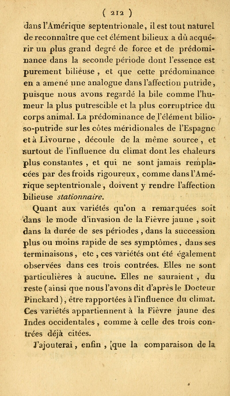 dans l'Amérique septentrionale, il est tout naturel de reconnaître que cet élément bilieux a dû acqué- rir un plus grand degré de force et de prédomi- nance dans la seconde période dont l'essence est purement bilieuse , et que cette prédominance en a amené une analogue dans l'affection putride, puisque nous avons regardé la bile comme l'hu- meur la plus putrescible et la plus corruptrice du corps animal. La prédominance de l'élément bilio- so-putride sur les côtes méridionales de l'Espagne et à Livourne , découle de la même source , et surtout de l'influence du climat dont les chaleurs plus constantes , et qui ne sont jamais rempla- cées par des froids rigoureux, comme dans l'Amé- rique septentrionale, doivent y rendre l'affection bilieuse stationnaire. Quant aux variétés qu'on a remarquées soit dans le mode d'invasion de la Fièvre jaune , soit dans la durée de ses périodes , dans la succession plus ou moins rapide de ses symptômes, dans ses terminaisons , eîc , ces variétés ont été également observées dans ces trois contrées. Elles ne sont particulières à aucune. Elles ne sauraient , du reste (ainsi que nous l'avons dit d'après le Docteur Pinckard), être rapportées à l'influence du climat. Ces variétés appartiennent à la Fièvre jaune des Indes occidentales, comme à celle des trois con= trées déjà citées. J ajouterai, enfin , [que la comparaison de la