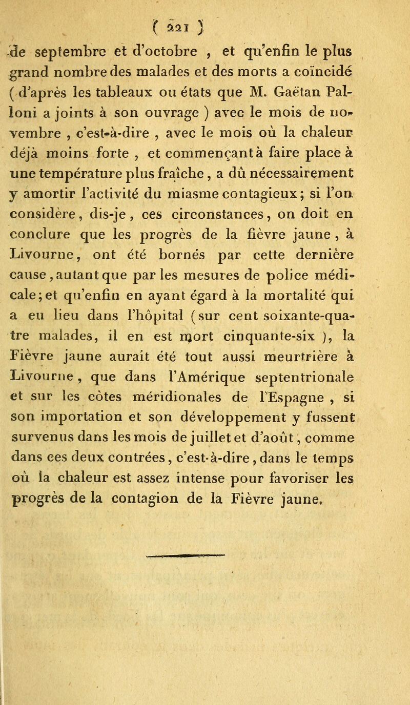 'de septembre et d'octobre , et qu'enfin le plus grand nombre des malades et des morts a coïncidé ( d'après les tableaux ou états que M. Gaétan Pal- loni a joints à son ouvrage ) avec le mois de no* vembre , c'est-à-dire , avec le mois où la chaleur déjà moins forte , et commençant à faire place à une température plus fraîche , a dû nécessairement y amortir l'activité du miasme contagieux; si l'on considère, dis-je, ces circonstances, on doit en conclure que les progrès de la fièvre jaune , à Livourne, ont été bornés par cette dernière cause, autant que parles mesures de police médi- cale; et qu'enfin en ayant égard à la mortalité qui a eu lieu dans l'hôpital (sur cent soixante-qua- tre malades, il en est rnort cinquante-six ), la Fièvre jaune aurait été tout aussi meurtrière à Livourne , que dans l'Amérique septentrionale et sur les côtes méridionales de l'Espagne , si son importation et son développement y fussent survenus dans les mois de juillet et d'août, comme dans ces deux contrées, c'est-à-dire, dans le temps où la chaleur est assez intense pour favoriser les progrès de la contagion de la Fièvre jaune,