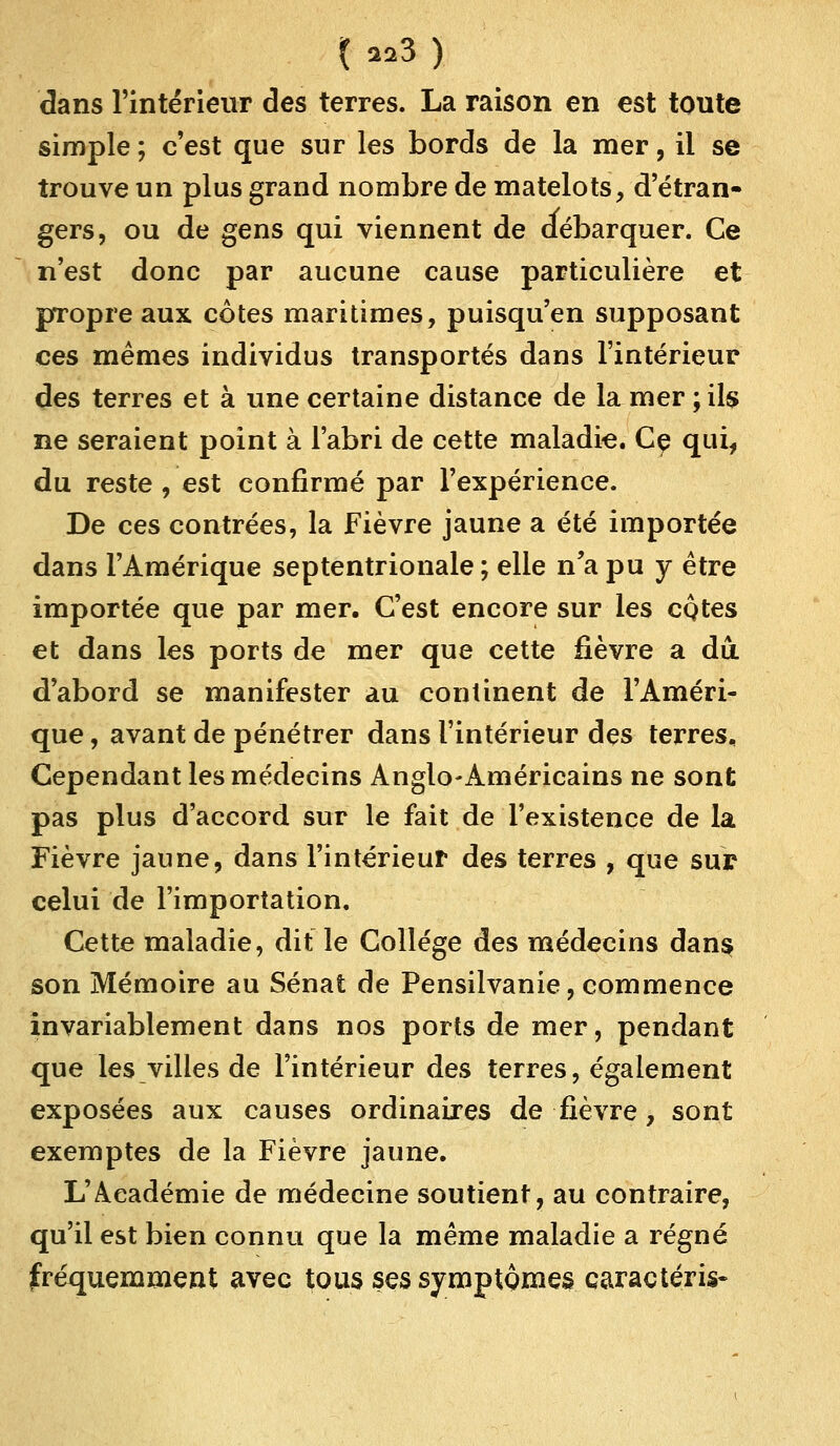 dans l'intérieur des terres. La raison en est toute simple ; c'est que sur les bords de la mer, il se trouve un plus grand nombre de matelots, d'étran- gers, ou de gens qui viennent de débarquer. Ce n'est donc par aucune cause particulière et propre aux côtes maritimes, puisqu'en supposant ces mêmes individus transportés dans l'intérieur des terres et à une certaine distance de la mer ; ils ne seraient point à l'abri de cette maladie. Ce qui, du reste , est confirmé par l'expérience. De ces contrées, la Fièvre jaune a été importée dans l'Amérique septentrionale ; elle n'a pu y être importée que par mer. C'est encore sur les côtes et dans les ports de mer que cette fièvre a du d'abord se manifester au continent de l'Améri- que , avant de pénétrer dans l'intérieur des terres. Cependant les médecins Anglo-Américains ne sont pas plus d'accord sur le fait de l'existence de la Fièvre jaune, dans l'intérieur des terres , que sur celui de l'importation. Cette maladie, dit le Collège des médecins dans son Mémoire au Sénat de Pensilvanie, commence invariablement dans nos ports de mer, pendant que les villes de l'intérieur des terres, également exposées aux causes ordinaires de fièvre, sont exemptes de la Fièvre jaune. L'Académie de médecine soutient, au contraire, qu'il est bien connu que la même maladie a régné fréquemment avec tous ses symptômes caractéris-