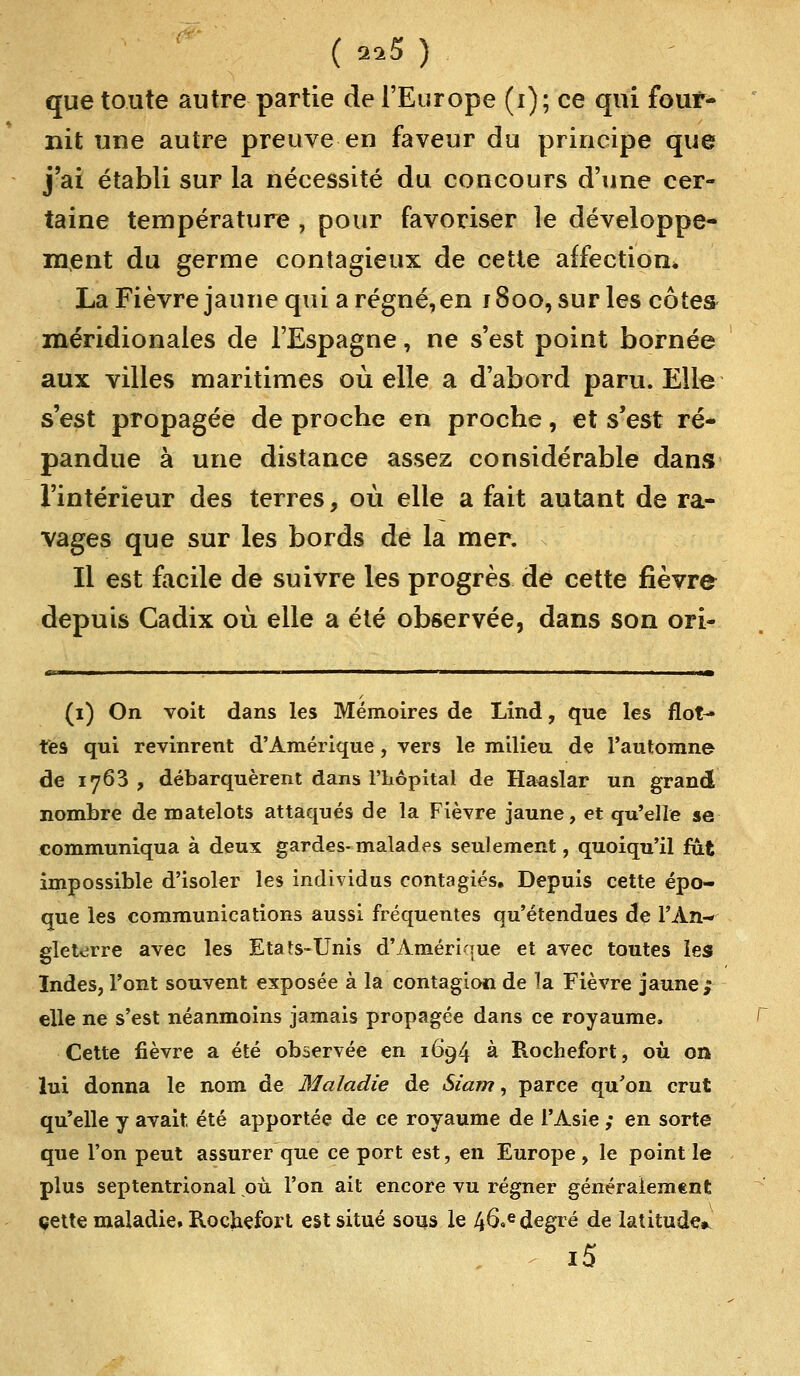 que toute autre partie de l'Europe (i); ce qui four- nit une autre preuve en faveur du principe que j'ai établi sur la nécessité du concours d'une cer- taine température , pour favoriser le développe- ment du germe contagieux de cette affection* La Fièvre jaune qui a régné, en 1800, sur les côtes méridionales de l'Espagne, ne s'est point bornée aux villes maritimes où elle a d'abord paru. Elle s'est propagée de proche en proche, et s'est ré- pandue à une distance assez considérable dans l'intérieur des terres, où elle a fait autant de ra- vages que sur les bords de la mer. Il est facile de suivre les progrès de cette fièvre depuis Cadix où elle a été observée, dans son ori- (1) On voit dans les Mémoires de Lind, que les flot- tes qui revinrent d'Amérique, vers le milieu de l'automne de 1763 , débarquèrent dans l'hôpital de Haasîar un grand nombre de matelots attaqués de la Fièvre jaune, et qu'elle se communiqua à deux gardes-malades seulement, quoiqu'il fut impossible d'isoler les individus conta giés. Depuis cette épo- que les communications aussi fréquentes qu'étendues de l'An- gleterre avec les Etats-Unis d'Amérique et avec toutes les Indes, l'ont souvent exposée à la contagion de la Fièvre jaune; elle ne s'est néanmoins jamais propagée dans ce royaume. Cette fièvre a été observée en 1694 à Rochefort, où on lui donna le nom de Maladie de Siam, parce qu'on crut qu'elle y avait, été apportée de ce royaume de l'Asie ; en sorte que l'on peut assurer que ce port est, en Europe, le point le plus septentrional où l'on ait encore vu régner généralement cette maladie. Rochefort est situé sous le 46«e degré de latitude* i5