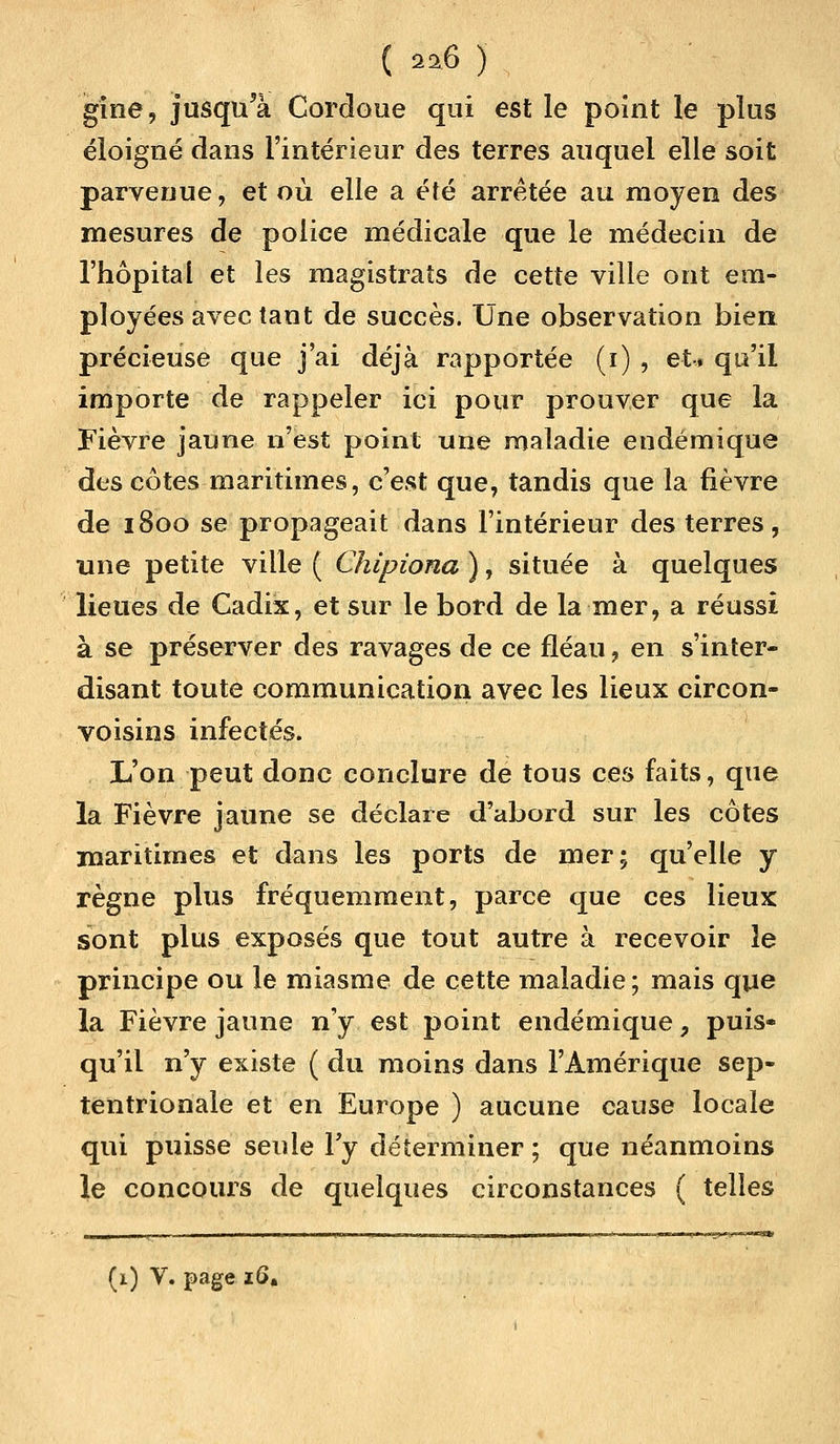 gine, jusqu'à Cordoue qui est le point le plus éloigné dans l'intérieur des terres auquel elle soit parvenue, et où elle a été arrêtée au moyen des mesures de police médicale que le médecin de l'hôpital et les magistrats de cette ville ont em- ployées avec tant de succès. Une observation bien précieuse que j'ai déjà rapportée (i) , et* qu'il importe de rappeler ici pour prouver que la Fièvre jaune n'est point une maladie endémique des côtes maritimes, c'est que, tandis que la fièvre de 1800 se propageait dans l'intérieur des terres, une petite ville ( Chipiona ), située à quelques lieues de Cadix, et sur le bord de la mer, a réussi à se préserver des ravages de ce fléau, en s'inter- disant toute communication avec les lieux circon- voisins infectés. L'on peut donc conclure de tous ces faits, que la Fièvre jaune se déclare d'abord sur les côtes maritimes et dans les ports de mer; qu'elle y règne plus fréquemment, parce que ces lieux sont plus exposés que tout autre à recevoir le principe ou le miasme de cette maladie; mais que la Fièvre jaune n'y est point endémique P puis- qu'il n'y existe ( du moins dans l'Amérique sep- tentrionale et en Europe ) aucune cause locale qui puisse seule l'y déterminer ; que néanmoins le concours de quelques circonstances ( telles