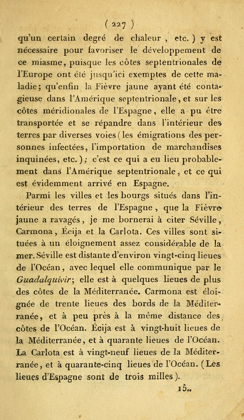 qu'un certain degré de chaleur , etc. ) y est nécessaire pour favoriser le développement de ce miasme, puisque les côtes septentrionales de l'Europe ont éîé jusqu'ici exemptes de cette ma- ladie; qu'enfin la Fièvre jaune ayant été conta* gieuse dans rAmérique septentrionale, et sur les côtes méridionales de l'Espagne, elle a pu être transportée et se répandre dans l'intérieur des terres par diverses voies ( les émigrations des per- sonnes infectées, l'importation de marchandises inquinées, etc.); c'est ce qui a eu lieu probable- ment dans l'Amérique septentrionale, et ce qui est évidemment arrivé en Espagne. Parmi les villes et les bourgs situés dans l'in- térieur des terres de l'Espagne , que la Fièvre* jaune a ravagés, je me bornerai à citer Séville, Carmona, Eeija et la Carlota. Ces villes sont si- tuées à un éloignement assez considérable de la mer. Séville est distante d'environ vingt-cinq lieues de l'Océan, avec lequel elle communique par le Guadalquwir; elle est à quelques lieues de plus des côtes de la Méditerranée. Carmona est éloi- gnée de trente lieues des bords de la Méditer- ranée, et à peu près à la même distance desa côtes de l'Océan. Écija est à vingt-huit lieues de la Méditerranée, et à quarante lieues de l'Océan. La Carlota est à vingt-neuf lieues de la Méditer- ranée, et à quarante-cinq lieues de l'Océan. (Lès lieues d'Espagne sont de trois milles ). i5..